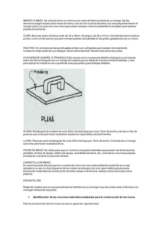 MARRO O MAZO: Se conoce como un marro a una masa de fierro provista de un mango. Se les 
denomina según el peso de la masa de hierro y los ahí de muchos tamaños, los más pequeños tienen el 
mango corto y se usan con una mano para clavar estacas o bien los albañiles lo emplean para rastrear 
piedras toscamente. 
CUÑA: Barra de acero cilíndrica corte de 30 a 40cm. De largo y de 38 a 51mm. De diámetro terminada en 
punta o como cincel que se usa para romper piedras colocándola en las gritas y golpeando con un marro. 
PALETAS: En principio las llanas dibujadas al lado son suficientes para realizar cómodamente. 
A estas la mayor parte de sus trabajos. Se les llama también "llanas" para alisar las juntas. 
CUCHARA DE ALBAÑIL O TRIANGULO:Se conoce como cuchara de albañil o triángulo a una hoja de 
acero de forma triangular con un mango de madera que se utiliza de manera similar al badilejo, o sea 
para aplicar la mezcla en las superficies más pequeñas y para trabajar detalles. 
PLANA: Rectángulo de madera de unos 30cm de lado largo por unos 15cm de ancho y de dos a tres de 
gruesos que sirve para hacer acabados ásperos en aplanados y recubrimientos. 
LLANA: Placa de acero rectangular de unos 25cm de largo por 15cm de ancho. Consiste de un mango 
que sirve para hacer acabados finos. 
PISON DE MANO: Se utiliza para que un hombre compacte materiales que pueden ser de terracerías 
plantillas, fondos de zanjas, relleno de zanjas, acostillado de tubos, etc. consiste en una masa pesada 
provista de una barra en posición vertical. 
CARRETILLA DE MANO: 
En esencia puede decirse que es un carrito de mano con una rueda adelante sostenido en un eje 
apoyado a su vez en dos largueros de los cuales se empuja y con una caja metálica gruesa para 
transportar materiales de construcción de todas clases o de tercería, trabajo sobre el principio de la 
palanca. 
ESCANTILLÓN: 
Regla de madera que se usa para alinear los ladrillos con y conseguir que las juntas sean uniformes y se 
consigan distancias requerida 
 Identificación de los recursos materiales empleados para la construcción de los muros 
Para la construcción de los muros se tuvo un gasto de: (aproximado) 
 
