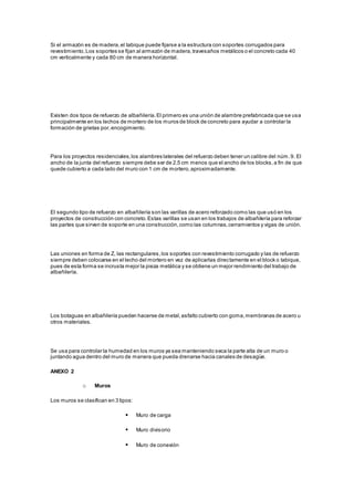 Si el armazón es de madera, el tabique puede fijarse a la estructura con soportes corrugados para 
revestimiento. Los soportes se fijan al armazón de madera, travesaños metálicos o el concreto cada 40 
cm verticalmente y cada 80 cm de manera horizontal. 
Existen dos tipos de refuerzo de albañilería. El primero es una unión de alambre prefabricada que se usa 
principalmente en los lechos de mortero de los muros de block de concreto para ayudar a controlar la 
formación de grietas por, encogimiento. 
Para los proyectos residenciales, los alambres laterales del refuerzo deben tener un calibre del núm. 9. El 
ancho de la junta del refuerzo siempre debe ser de 2.5 cm menos que el ancho de los blocks, a fin de que 
quede cubierto a cada lado del muro con 1 cm de mortero, aproximadamente. 
El segundo tipo de refuerzo en albañilería son las varillas de acero reforzado como las que usó en los 
proyectos de construcción con concreto. Estas varillas se usan en los trabajos de albañilería para reforzar 
las partes que sirven de soporte en una construcción, como las columnas, cerramientos y vigas de unión. 
Las uniones en forma de Z, las rectangulares, los soportes con revestimiento corrugado y las de refuerzo 
siempre deben colocarse en el lecho del mortero en vez de aplicarlas directamente en el block o tabique, 
pues de esta forma se incrusta mejor la pieza metálica y se obtiene un mejor rendimiento del trabajo de 
albañilería. 
Los botaguas en albañilería pueden hacerse de metal, asfalto cubierto con goma, membranas de acero u 
otros materiales. 
Se usa para controlar la humedad en los muros ya sea manteniendo seca la parte alta de un muro o 
juntando agua dentro del muro de manera que pueda drenarse hacia canales de desagüe. 
ANEXO 2 
o Muros 
Los muros se clasifican en 3 tipos: 
 Muro de carga 
 Muro divisorio 
 Muro de conexión 
 