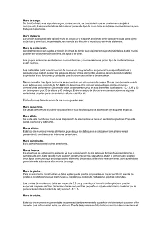 Muro de carga. 
Su función básica es soportar cargas, consecuencia, se puede decir que es un elemento sujeto a 
compresión. Las características del material para este tipo de muro debe estudiarse concientemente para 
trabajos mecánicos. 
Muro divisorio. 
La función básica de este tipo de muro es de aislar o separar, debiendo tener características tales como 
acústicas y térmicas, impermeable, resistencia a la fricción o impactos y servir de aislantes. 
Muro de contención. 
Generalmente están sujetos a fricción en virtud de tener que soportar empujes horizontales. Estos muros 
pueden ser de contención de tierra, de agua o de aire. 
Los grupos anteriores se dividen en muros interiores y muros exteriores, por el tipo de material de que 
están hechos. 
Los materiales para la construcción de muros son muy variados, en general, las especificaciones y 
calidades que deben poseer los tabiques, block y otros elementos usados a la construcción estarán 
supeitados a las funciones y calidades que dichos muros vallan a desempeñar. 
Dentro de estos tres tipos de muros se encuentran un sin numero de clases. El mas comúnmente usado 
es el tabique rojo recocido de 7x14x28 cm, tenemos otro como el tabique ligero con las mismas 
dimensiones del anterior. El llamado block de concreto hueco en sus diferentes cualidades: 10, 12,15 y 20 
cm de espesor por 20 de altura y 40 de largo. Entre este tipo de block se encuentran además algunas 
variedades propias para cerramiento, celosía, castillo, etc. 
Por las formas de colocación de los muros pueden ser: 
Muro capuchino. 
Se utiliza como muro divisorio y es aquel en el cual los tabiques se acomodan con su parte angosta. 
Muro al hilo. 
Se le da este nombre al muro cuya disposición de elementos se hace en sentido longitudinal. Presenta 
caras interiores y exteriores. 
Muros atizion. 
Este tipo de muro es inversa al interior, puesto que los tabiques se colocan en forma transversal 
presentando también caras interiores y exteriores. 
Muro combinado. 
Es la combinación de los tres anteriores. 
Muros huecos. 
Es aquel que se utiliza como aislante, ya que la colocación de los tabiques forman huecos interiores o 
cámaras de aire. Este tipo de muro pueden construirse al hilo, capuchino, atizon o combinado. Existen 
otros tipos de muros que se utilizan como elemento decorativo, divisorio ó revestimiento, construyéndose 
generalmente adosados a los muros de carga. 
Muro de piedra. 
Para este sistema constructivo se debe vigilar que la piedra empleada sea mayor de 30 cm exenta de 
grietas o de deficiencia que disminuye su resistencia, debiendo rechazarse, piedras redondas. 
Las puntas de mortero no debe ser mayor de 2.5 cm y cuando por lo morfo de las piedras quedan 
espacios mayores de 3 cm deberá acuñarse con piedras pequeñas o rojuelas del mismo,material por lo 
general se emplea mortero de cal y arena 1: 3: 1: 5. 
Muro de adobe. 
Este tipo de muro es recomendable impermeabilizar brevemente la superficie del cimiento ó dala con el fin 
de evitar que la humedad suba por el muro. Puede desplazarse a hilo ó atizon siendo más conveniente el 
 