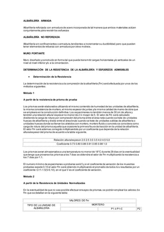 ALBAÑILERÍA ARMADA 
Albañilería reforzada con armadura de acero incorporada de tal manera que ambos materiales actúen 
conjuntamente pára resistir los esfuerzos 
ALBAÑILERÍA NO REFORZADA 
Albañilería sin confinamientos o armadura, tendientes a incrementar su ductibilidad, pero que pueden 
tener elementos de refuerzo con armadura por otros motivos. 
MURO PORTANTE 
Muro diseñado y construido en forma tal que pueda transmitir cargas horizontales y/o verticales de un 
nivel al nivel inferior y/o a la cimentación. 
DETERMINACIÓN DE LA RESISTENCIA DE LA ALBAÑILERÍA Y ESFUERZOS ADMISIBLES 
 Determinación de la Resistencia 
La determinación de la resistencia a la compresión de la albañilería (f'm) será efectuada por unos de los 
métodos siguientes: 
Método 1 
A partir de la resistencia de prisma de prueba 
Los prismas serán elaborados utilizando el mismo contenido de humedad de las unidades de albañilería, 
la misma consistencia de mortero, el mismo espesor de juntas y la misma calidad de mamo de obra que 
se empleara en la construcción definitiva. Los especimenes no tendrán menos de 30 cm de altura y 
tendrán una relación altura/ espesor no menor de 2 ni mayor de 5. El valor de f'm será calculado 
dividiendo la carga de rotura por compresión del prisma entre el área neta cuando se trate de unidades 
huecas de albañilería y divida entre el área bruta cuando se trate de unidades solidas de albañilería o 
unidades huecas donde se llenan los alvéolos con mortero, mortero fluido o concreto se considera como 
carga de rotura del prisma aquella que ocasione la primera fisura de tracción en la unidad de albañilería. 
El valor f'm será ademas corregido miltiplicandolo por un coeficiente que depende de la relación 
altura/espesor del prisma de acuerdo a la tabla siguiente. 
Relación altura/espesor 2.0 2.5 3.0 3.5 4.0 4.5 5.0 
Coeficiente 0.73 0.80 0.86 0.91 0.95 0.98 1.0 
Los prismas seran almacenados a una temperatura no menor de 18°C durante 28 dias en la eventualidad 
que tenga que provarse los prismas a los 7 dias se obtendra el valor de f'm multiplicando la resistencia a 
los 7 dias por 1.1. 
El numero mínimo de especimenes a probarse será 5 y si el coeficiente de variación de los muestras 
probadas excede 0.10 el valor f'm será obtenido multiplicando el promedio de todos los resultados por un 
coeficiente: C=1-1.5(V-0.10), en el que V es el coeficiente de variación. 
Método 2 
A partir de la Resistencia de Unidades Normalizadas 
En la eventualidad de que no sea posible efectuar ensayos de prismas, se podrán emplear los valores d e 
f'm que se detallan en la siguiente tabla: 
VALORES DE f'm 
TIPO DE LA UNIDAD DE 
ALBAÑILERÍA 
MORTERO 
P1 ó P1-C P2 
 