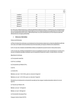 ó 
P2- 
C 
Ladrillo I 15 15 
Ladrillo II 25 25 
Ladrillo III 35 35 
Ladrillo IV 45 40 
Ladrillo V 55 45 
Bloque I 45 40 
Bloque II 25 25 
En este caso el fabricante de la unidad de albañilería deberá proveer un certificado de las características 
de su producto adecuadamente respal-dados por los ensayos periódicos que garanticen la conformidad 
de las características del mismo o alternativamente, el usuario verificará la con-formidad de cada lote 
efectuando los ensayos pertinentes. 
 Esfuerzos Admisibles 
Cálculo de Esfuerzos 
a) Para el calculo de esfuerzos se emplearan las dimensiones reales de la unidad de albañilería definida 
como las nominales menos las tolerancias dimensionales y el espesor efectivo de la albañilería 
b) En el caso de unidades de albañilería sólida se empleará la sección bruta sin descontar vacíos. 
c) En el caso de unidades de albañilería hueca se empleará la sección neta, teniéndose en cuenta como 
sección resistente aquellas cavidades que se especifican llenas de mortero, mortero fluido o concreto. 
Albañilería Confinada 
a) Compresión axial (fa) 
0.20 f'm(1-(h/35t)2) 
b) Compresión por flexión (Fm) 
0.40 f'm 
c) Corte (Vm) 
Morteros con cal: 1.8+0.18 fd, pero no más de 3.3 kg/cm2 
Morteros sin cal: 1.2+0.18 fd, pero no más de 2.7 kg/cm2 
Donde fd es el esfuerzo de compresión causado por las cargas muertas actuantes sobre el muro en 
kg/cm2. 
d) Tracción por flexión (Ft) 
Mortero con cal: 1.33 kg/cm2 
Mortero sin cal: 1.00 kg/cm2 
e) Compresión de apoyo (Fca) 
Carga en todo el área 0.25 f'm 
 
