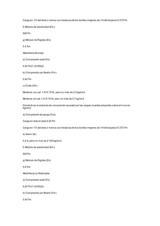 Carga en 1/3 del área o menos con distancia de los bordes mayores de 1/4 del espesor 0.375 f'm 
f) Módulo de elasticidad (Em) 
500 f'm 
g) Módulo de Rigidez (Ev) 
0.4 Em 
Albañilería Armada 
a) Compresión axial (Fa) 
0.20 f'm(1-(h/35t)2) 
b) Compresión por flexión (Fm) 
0.40 f'm 
c) Corte (Vm) 
Morteros con cal: 1.8+0.18 fd, pero no más de 3.3 kg/cm2 
Morteros sin cal: 1.2+0.18 fd, pero no más de 2.7 kg/cm2 
Donde fd es el esfuerzo de compresión causado por las cargas muertas actuantes sobre el muro en 
kg/cm2. 
d) Compresión de apoyo (Fca) 
Carga en todo el área 0.25 f'm 
Carga en 1/3 del área o menos con distancia de los bordes mayores de 1/4 del espesor 0.375 f'm 
e) Acero (fs) 
0.5 fy pero no mas de 2 100 kg/cm2 
f) Módulo de elasticidad (Em) 
500 f'm 
g) Módulo de Rigidez (Ev) 
0.4 Em 
Albañilería no Reforzada 
a) Compresión axial (Fa) 
0.20 f'm(1-(h/35t)2) 
b) Compresión por flexión (Fm) 
0.40 f'm 
 