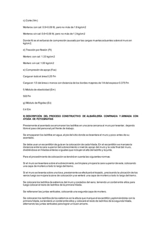 c) Corte (Vm) 
Morteros con cal: 0.9+0.09 fd, pero no más de 1.6 kg/cm2 
Morteros sin cal: 0.6+0.09 fd, pero no más de 1.3 kg/cm2 
Donde fd es el esfuerzo de compresión causado por las cargas muertas actuantes sobre el muro en 
kg/cm2. 
d) Tracción por flexión (Ft) 
Mortero con cal: 1.33 kg/cm2 
Mortero sin cal: 1.00 kg/cm2 
e) Compresión de apoyo (Fca) 
Carga en todo el área 0.25 f'm 
Carga en 1/3 del área o menos con distancia de los bordes mayores de 1/4 del espesor 0.375 f'm 
f) Módulo de elasticidad (Em) 
500 f'm 
g) Módulo de Rigidez (Ev) 
0.4 Em 
II) DESCRIPCIÓN DEL PROCESO CONSTRUCTIVO DE ALBAÑILERÍA CONFINADA Y ARMADA CON 
AYUDA DE FOTOGRAFÍAS 
Previamente al asentado se arrumaran los ladrillos en una zona cercana al muro por levantar, dejando 
libre el paso del personal y el frente de trabajo. 
Se empaparan los ladrillos en agua, al pie del sitio donde se levantara el muro y poco antes de su 
asentado. 
Se debe usar un escantillón de guía en la colocación de cada hilada. En el escantillón se marcara la 
distancia entre la cara superior del sobrecimiento o nivel de apoyo del muro y la cota final del muro, 
dividiéndose en hiladas enteras e iguales que incluyen el alto del ladrillo y la junta. 
Para el procedimiento de colocación se tendrá en cuenta las siguientes normas: 
Si el muro se levantara sobre el sobrecimiento, se limpiara y mojara la cara superior de este, colocando 
una capa de mortero a todo lo largo del tramo. 
Si el muro se levanta sobre una losa, previamente se efectuará el trazado, precisando la ubicación de los 
vanos luego se mojara la zona de colocación y se verterá una capa de mortero a todo lo largo del tramo. 
Se colocara los ladrillos de extremos del muro y costados del vano, teniendo un cordel entre ellos para 
luego colocar el resto de ladrillos de la primera hilada. 
Se rellenaran las juntas verticales, colocando una segunda capa de mortero. 
Se colocaran los ladrillos de los extremos en la altura que marque el escantillón y aplomándolos con la 
primera hilada, se tenderá un cordel entre ellos y colocará el resto de ladri llos de la segunda hilada, 
alternando las juntas verticales para lograr un buen amarre. 
 