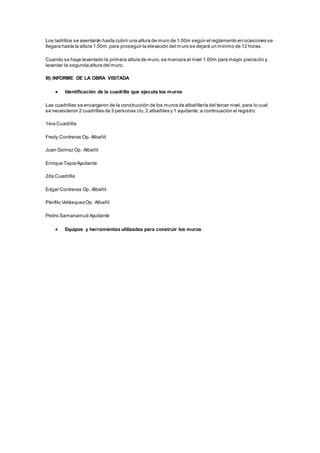 Los ladrillos se asentarán hasta cubrir una altura de muro de 1.00m según el reglamento en ocasiones se 
llegara hasta la altura 1.50m. para proseguir la elevación del muro se dejará un mínimo de 12 horas. 
Cuando se haya levantado la primera altura de muro, se marcara el nivel 1.00m para mayor precisión y 
levantar la segunda altura del muro. 
III) INFORME DE LA OBRA VISITADA 
 Identificación de la cuadrilla que ejecuta los muros 
Las cuadrillas se encargaron de la construcción de los muros de albañilería del tercer nivel, para lo cual 
se necesitaron 2 cuadrillas de 3 personas c/u, 2 albañiles y 1 ayudante; a continuación el registro: 
1era Cuadrilla 
Fredy Contreras Op. Albañil 
Juan Gomez Op. Albañil 
Enrique Tapia Ayudante 
2da Cuadrilla 
Edgar Contreras Op. Albañil 
Pánfilo Velásquez Op. Albañil 
Pedro Samanamud Ayudante 
 Equipos y herramientas utilizadas para construir los muros 
 