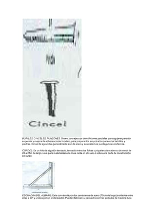 BURILES, CINCELES, PUNZONES: Sirven para ejecutar demoliciones parciales para agujerar parador 
espereza y mejorar la adherencia del mortero, para preparar los empotrados para cortar ladrillos y 
piedras. Cincel de agramilas generalmente son de acero y sus extremos puntiagudos o cortantes. 
CORDEL: Es un hilo de algodón trenzado, tensado entre dos fichas o piquetes de madera o de metal de 
20 a 25m de largo, sirve para materializar una línea recta en el suelo o sobre una parte de construcción 
en curso. 
ESCUADRA DEL ALBAÑIL: Esta construida por dos cantoneras de acero (70cm de largo) soldados entre 
ellas a 90º y unidas por un enderezador. Pueden fabricar su escuadra con tres pedazos de madera dura 
 