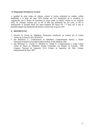 10
7.5. Disposición del Refuerzo Vertical
A igualdad de áreas totales de refuerzo vertical, la técnica tradicional de emplear varillas
distribuidas a lo largo del muro (M1) produjo una leve disminución de la resistencia en
comparación con la técnica de concentrar en mayor grado al refuerzo vertical en los extremos
(M7), sin embargo, mientras que en M7 la falla que predominó fue por corte, en M1 el
deslizamiento se presentó desde una etapa temprana del ensayo (D = 5 mm), por lo que es
preferible adoptar una distribución del refuerzo vertical como la que tuvo M7.
8. REFERENCIAS
1. Proyecto de Norma de Albañilería. Documento actualmente en revisión por el Comité
Técnico de la Norma E-070, SENCICO.
2. San Bartolomé A., Construcciones de Albañilería, Comportamiento Sísmico y Diseño
Estructural. Pontificia Universidad Católica del Perú, Fondo Editorial, 1994.
3. San Bartolomé A., Vicente E., Mendoza R., Solano P., Comportamiento a Carga Lateral
Cíclica de Muros de Albañilería Armada Construidos con Bloques de Concreto. XIII
Congreso Nacional de Ingeniería Civil, Colegio de Ingenieros del Perú, Consejo
Departamental de Puno, 2001.
 
