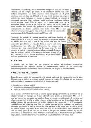 2
sísmicamente, sin embargo, allí se acostumbra traslapar el 100% de las barras
verticales con las espigas que nacen de la cimentación (muro M5). Estos
traslapes congestionan las celdas pudiendo crear cangrejeras en el grout,
asimismo, crean un plano de debilidad en la zona donde terminan las espigas y
también las barras verticales se insertan a ciegas pudiendo no guardar la
verticalidad necesaria. Este problema puede resolverse empleando refuerzo
vertical continuo (muro M1), al menos en el primer piso, pero no se
acostumbra hacerlo debido a que habría que insertar los bloques desde un
punto elevado. Para superar este problema se plantea: empalmar las varillas
alternadamente en distintas secciones transversales (muro M6) y usar
refuerzo vertical continuo, pero, para facilitar el asentado se recortaron las
almas extremas de los bloques formando una H (muro M8).
Finalmente, la mayoría de códigos extranjeros especifican distribuir el
refuerzo vertical a lo largo del muro; sin embargo, en proyectos anteriores
ha podido observarse que el uso de esa técnica hace que las fisuras
horizontales por flexión se expandan hacia el interior del muro,
transformándose en fallas de deslizamiento, las cuales son
peligrosas por crear excentricidades de la carga axial. En este
proyecto se trató de evitar esa forma de falla concentrando la mayor
parte del refuerzo vertical en los extremos del muro (muros M7 y
M8), para que el giro del muro se vea limitado, lo que también debe
reducir el aplastamiento de los talones.
2. OBJETIVO
El objetivo que se busca en este proyecto es definir procedimientos constructivos
complementarios que permitan mejorar el comportamiento sísmico de las edificaciones
estructuradas por muros de albañilería armada construidos con bloques de concreto vibrado.
3. PARÁMETROS ANALIZADOS
Tomando como patrón de comparación a la técnica tradicional de construcción, con la única
diferencia que se utilizó un refuerzo vertical continuo, se analizó la influencia de los siguientes
parámetros sobre el comportamiento sísmico de la albañilería armada:
1. Disposición del refuerzo vertical.
2. Tratamiento del muro antes y después de vaciar el grout.
3. Técnica de asentado del bloque de concreto vibrado.
En la técnica constructiva tradicional se utilizan espigas que posteriormente se empalman con el
refuerzo vertical, sin embargo, en el muro adoptado como patrón de comparación (M1) y en el
resto de muros, con excepción de aquellos donde se estudia específicamente el empalme del
refuerzo vertical (M5 y M6), se utilizó refuerzo vertical continuo, ya que de producirse fallas por
traslape durante los experimentos no podría estudiarse los parámetros 2 y 3 propuestos.
Adicionalmente, de producirse una falla por flexión tampoco podría estudiarse los parámetros
planteados, por lo que se trató de inducir una falla por corte en los muros, para lo cual se utilizó
un refuerzo vertical importante. Cabe mencionar que en las edificaciones reales predomina la
falla por corte, pero en el caso de los muros a ensayar (en perfecto voladizo) no se está
considerando la influencia de varios parámetros que hacen que se desarrolle la falla por corte (la
carga vertical, los muros transversales, los dinteles, la losa, la interacción suelo-muro, etc.).
M6
M1
M8
 