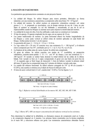 3
4. FIJACIÓN DE PARÁMETROS
Los parámetros que permanecieron constantes en este proyecto fueron:
• La calidad del bloque. Se utilizó bloques para muros portantes, fabricados en forma
industrial, con una resistencia característica a compresión sobre área bruta: f´b = 67 kg/cm2
.
• La calidad del mortero. Se utilizó mortero en proporción volumétrica cemento: cal: arena
gruesa 1: ½ : 4, preparado en mezcladora, con un tiempo máximo de uso de 1 hora, en este
lapso el mortero se retempló. La cal fue hidratada y normalizada; el uso de la cal es
imprescindible cuando los bloques se asientan secos para mejorar la retentividad del mortero.
• La calidad de la mano de obra. Esta fue calificada y cada muro se construyó en 2 jornadas.
• El tipo de aparejo. El aparejo empleado fue de soga, con un espesor de 14 cm.
• Las juntas tradicionales de mortero. La junta horizontal abarcó los bordes longitudinales de
los bloques y como junta vertical se utilizó cintas de mortero aplicadas en cada borde del
bloque. Ambas juntas tuvieron 1 cm de espesor.
• La geometría del muro: L = 2.4 m, h = 2.2 m, t = 0.14 m.
• La viga solera (20 x 20 cm). El concreto tuvo una resistencia f´c = 190 kg/cm2
y el refuerzo
estuvo compuesto por 4 φ 3/8”, estribados por [] ¼”, 1 @ 5, 4 @ 10, r @ 25 cm.
• La limpieza de las celdas antes de vaciar el grout. Se utilizó aire comprimido.
• El grout de relleno. Se utilizó concreto con piedra de ¼” (confitillo), en proporción
volumétrica cemento-arena-piedra: 1: 2½: 1½ con 10” de slump y con una resistencia f´c =
240 kg/cm2
. El vaciado se realizó hasta alcanzar la mitad inferior de las celdas de la última
hilada. Este vaciado se hizo en 2 capas compactando el grout con una barra de acero liso de
½”, la segunda capa se llenó luego de transcurrir ½ hora de haberse vaciado la primera mitad
del muro. El grout fue re-compactado luego de 5 minutos de haberse vaciado cada capa.
• La cuantía del refuerzo horizontal. Se utilizó refuerzo corrugado de 3/8” @ 40 cm (cuantía =
0.126%), esta cuantía es mínima con el objeto de buscar la falla por corte.
• El área de acero vertical total (12 cm2
, cuantía total = 0.36%). Ver las figuras 1 y 2.
Fig.1. Refuerzo vertical distribuido en los muros M1, M2, M3, M4, M5 Y M6.
Fig.2. Muros M7 y M8 con mayor concentración del refuerzo vertical en los extremos.
Para determinar la calidad de la albañilería, se efectuaron ensayos de compresión axial en 4 pilas
y de compresión diagonal en 4 muretes. Los prismas fueron construidos con la técnica empleada
en el muro M1 y estuvieron rellenos con grout. Las resistencias características obtenidas fueron:
L = 240 cm
14 cm
Ref. Vert. 6 # 5 (As = 12 cm2)
Ref. Horiz. 1 # 3 @ 40 cm (cada 2 hiladas)
#5 #5 #5 #5#5#5
L = 240 cm
14 cm
Ref. Vert. 4 # 5 + 2 # 4 + 2 #3 (As = 12 cm2)
Ref. Horiz. 1 # 3 @ 40 cm (cada 2 hiladas)
2 # 5 2 # 5# 4 2 # 3 # 4
 