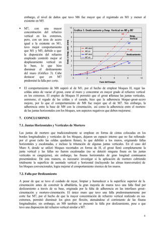 8
embargo, el nivel de daños que tuvo M6 fue mayor que el registrado en M1 y menor al
existente en M5.
• M7, con una mayor
concentración del refuerzo
vertical en los extremos,
pero, con un área de acero
igual a la existente en M1,
tuvo mejor comportamiento
que M1 y M5, debido a que
la disposición del refuerzo
empleado controló mejor al
desplazamiento vertical en
la base, lo que hizo
disminuir el deslizamiento
del muro (Gráfico 3). Cabe
destacar que en M7
predominó la falla por corte.
• El comportamiento de M8 superó al de M1, por el hecho de emplear bloques H, regar las
celdas antes de vaciar el grout, curar al muro y concentrar en mayor grado al refuerzo vertical
en los extremos. El empleo de bloques H permitió que el grout rellenase las juntas verticales,
asimismo, el regado de las celdas y el curado, hizo que la adherencia bloque-grout-acero
mejore, por lo que el comportamiento de M8 fue mejor que el de M7. Sin embargo, la
adherencia entre la base de M8 con la cimentación, así como la adherencia entre el mortero
de las juntas horizontales con los bloques, son aspectos negativos que deben mejorarse.
7. CONCLUSIONES
7.1. Juntas Horizontales y Verticales de Mortero
Las juntas de mortero que tradicionalmente se emplean en forma de cintas colocadas en los
bordes longitudinales y verticales de los bloques, dejaron un espacio interno que no fue rellenado
por el grout (sólo las celdas quedaron llenas), lo que debilitó a los muros, originando fallas
horizontales y escalonadas, e incluso la trituración de algunas juntas verticales. En el caso del
Muro 8, donde se utilizó bloques recortados en forma de H, el grout llenó completamente la
junta vertical y las fallas no fueron escalonadas (no se detectó ninguna fisura en las juntas
verticales ni cangrejeras), sin embargo, las fisuras horizontales de gran longitud continuaron
presentándose. De esta manera, es necesario investigar si la aplicación de mortero cubriendo
totalmente la superficie de asentado vertical y horizontal (incluyendo las almas transversales) de
los bloques convencionales, logra mejorar el comportamiento sísmico de los muros.
7.2. Falla por Deslizamiento
A pesar de que se tuvo el cuidado de rayar, limpiar y humedecer a la superficie superior de la
cimentación antes de construir la albañilería, la gran mayoría de muros tuvo una falla final por
deslizamiento a través de su base, originada por la falta de adherencia en las interfases grout-
cimentación y mortero-cimentación. El único muro que tuvo una falla predominantemente por
corte fue M7, por el hecho de que la mayor concentración de refuerzo vertical realizado en sus
extremos, permitió disminuir los giros por flexión, atenuándose el corrimiento de las fisuras
longitudinales; sin embargo, en M8 también se presentó la falla por deslizamiento, pese a que
tuvo una disposición del refuerzo vertical similar a M7.
 