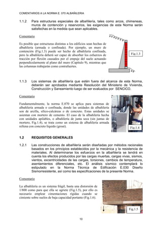 COMENTARIOS A LA NORMA E. 070 ALBAÑILERIA
10
1.1.2 Para estructuras especiales de albañilería, tales como arcos, chimeneas,
muros de contención y reservorios, las exigencias de esta Norma serán
satisfechas en la medida que sean aplicables.
Comentario
Es posible que estructuras distintas a los edificios sean hechas de
albañilería (armada o confinada). Por ejemplo, un muro de
contención (Fig.1.3) puede ser hecho de albañilería confinada,
pero la albañilería deberá ser capaz de absorber los esfuerzos de
tracción por flexión causados por el empuje del suelo actuando
perpendicularmente al plano del muro (Capítulo 9), mientras que
las columnas trabajarán como contrafuertes.
1.1.3 Los sistemas de albañilería que estén fuera del alcance de esta Norma,
deberán ser aprobados mediante Resolución del Ministerio de Vivienda,
Construcción y Saneamiento luego de ser evaluados por SENCICO.
Comentario
Fundamentalmente, la norma E.070 se aplica para sistemas de
albañilería armada o confinada, donde las unidades de albañilería
son de arcilla, sílico-calcáreas o de concreto. Estas unidades se
asientan con mortero de cemento. El caso de la albañilería hecha
con unidades apilables, o albañilería de junta seca (sin juntas de
mortero, Fig.1.4), se trata como un sistema de albañilería armada
rellena con concreto líquido (grout).
1.2 REQUISITOS GENERALES
1.2.1 Las construcciones de albañilería serán diseñadas por métodos racionales
basados en los principios establecidos por la mecánica y la resistencia de
materiales. Al determinarse los esfuerzos en la albañilería se tendrá en
cuenta los efectos producidos por las cargas muertas, cargas vivas, sismos,
vientos, excentricidades de las cargas, torsiones, cambios de temperatura,
asentamientos diferenciales, etc. El análisis sísmico contemplará lo
estipulado en la Norma Técnica de Edificación E.030 Diseño
Sismorresistente, así como las especificaciones de la presente Norma.
Comentario
La albañilería es un sistema frágil, basta una distorsión de
1/800 como para que ella se agriete (Fig.1.5), por ello es
necesario emplear cimentaciones rígidas cuando se
cimiente sobre suelos de baja capacidad portante (Fig.1.6).
# # # # # # #
# #
Fig.1.3
Fig.1.4
Fig,1.5
 
