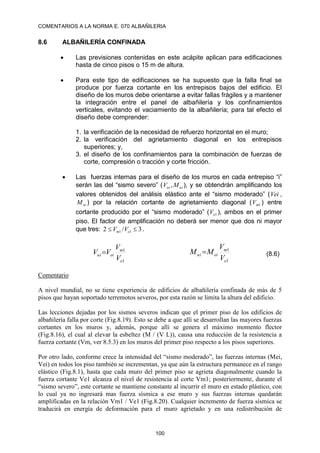 COMENTARIOS A LA NORMA E. 070 ALBAÑILERIA
100
8.6 ALBAÑILERÍA CONFINADA
 Las previsiones contenidas en este acápite aplican para edificaciones
hasta de cinco pisos o 15 m de altura.
 Para este tipo de edificaciones se ha supuesto que la falla final se
produce por fuerza cortante en los entrepisos bajos del edificio. El
diseño de los muros debe orientarse a evitar fallas frágiles y a mantener
la integración entre el panel de albañilería y los confinamientos
verticales, evitando el vaciamiento de la albañilería; para tal efecto el
diseño debe comprender:
1. la verificación de la necesidad de refuerzo horizontal en el muro;
2. la verificación del agrietamiento diagonal en los entrepisos
superiores; y,
3. el diseño de los confinamientos para la combinación de fuerzas de
corte, compresión o tracción y corte fricción.
 Las fuerzas internas para el diseño de los muros en cada entrepiso “i”
serán las del “sismo severo” ( ui
ui M
V , ), y se obtendrán amplificando los
valores obtenidos del análisis elástico ante el “sismo moderado” (Vei ,
ei
M ) por la relación cortante de agrietamiento diagonal ( 1
m
V ) entre
cortante producido por el “sismo moderado” ( 1
e
V ), ambos en el primer
piso. El factor de amplificación no deberá ser menor que dos ni mayor
que tres: 3
/
2 1
1 
 e
m V
V .
1
1
e
m
ei
ui
V
V
V
V 
1
1
e
m
ei
ui
V
V
M
M  (8.6)
Comentario
A nivel mundial, no se tiene experiencia de edificios de albañilería confinada de más de 5
pisos que hayan soportado terremotos severos, por esta razón se limita la altura del edificio.
Las lecciones dejadas por los sismos severos indican que el primer piso de los edificios de
albañilería falla por corte (Fig.8.19). Esto se debe a que allí se desarrollan las mayores fuerzas
cortantes en los muros y, además, porque allí se genera el máximo momento flector
(Fig.8.16), el cual al elevar la esbeltez (M / (V L)), causa una reducción de la resistencia a
fuerza cortante (Vm, ver 8.5.3) en los muros del primer piso respecto a los pisos superiores.
Por otro lado, conforme crece la intensidad del “sismo moderado”, las fuerzas internas (Mei,
Vei) en todos los piso también se incrementan, ya que aún la estructura permanece en el rango
elástico (Fig.8.1), hasta que cada muro del primer piso se agrieta diagonalmente cuando la
fuerza cortante Ve1 alcanza el nivel de resistencia al corte Vm1; posteriormente, durante el
“sismo severo”, este cortante se mantiene constante al incurrir el muro en estado plástico, con
lo cual ya no ingresará mas fuerza sísmica a ese muro y sus fuerzas internas quedarán
amplificadas en la relación Vm1 / Ve1 (Fig.8.20). Cualquier incremento de fuerza sísmica se
traducirá en energía de deformación para el muro agrietado y en una redistribución de
 