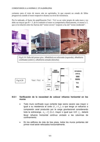 COMENTARIOS A LA NORMA E. 070 ALBAÑILERIA
101
cortantes para el resto de muros aún no agrietados, lo que causará un estado de fallas
progresivas cuando el muro respectivo alcance su nivel de resistencia.
Por lo indicado, el factor de amplificación Vm1 / Ve1 es un valor propio de cada muro y no
debe ser mayor que R = 3, de lo contrario el muro se comportaría elásticamente, ni menor a 2,
que es la relación entre las fuerzas del “sismo severo” respecto a las del “sismo moderado”.
8.6.1 Verificación de la necesidad de colocar refuerzo horizontal en los
muros
 Todo muro confinado cuyo cortante bajo sismo severo sea mayor o
igual a su resistencia al corte ( m
u V
V  ), o que tenga un esfuerzo a
compresión axial producido por la carga gravitacional considerando
toda la sobrecarga,  
t
L
Pm
m .
/

 , mayor o igual que ´
05
,
0 m
f , deberá
llevar refuerzo horizontal continuo anclado a las columnas de
confinamiento.
 En los edificios de más de tres pisos, todos los muros portantes del
primer nivel serán reforzados horizontalmente.
Fig.8.19. Falla del primer piso. Albañilería no reforzada (izquierda), albañilería
confinada (centro) y albañilería armada (derecha).
Vm1 / Ve1
Fig.8.20
=
 