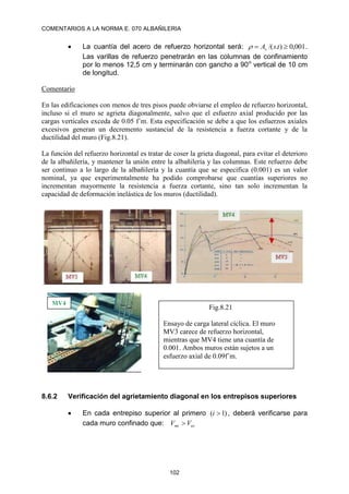 COMENTARIOS A LA NORMA E. 070 ALBAÑILERIA
102
 La cuantía del acero de refuerzo horizontal será: 001
,
0
)
.
/( 
 t
s
As
 .
Las varillas de refuerzo penetrarán en las columnas de confinamiento
por lo menos 12,5 cm y terminarán con gancho a 90o
vertical de 10 cm
de longitud.
Comentario
En las edificaciones con menos de tres pisos puede obviarse el empleo de refuerzo horizontal,
incluso si el muro se agrieta diagonalmente, salvo que el esfuerzo axial producido por las
cargas verticales exceda de 0.05 f´m. Esta especificación se debe a que los esfuerzos axiales
excesivos generan un decremento sustancial de la resistencia a fuerza cortante y de la
ductilidad del muro (Fig.8.21).
La función del refuerzo horizontal es tratar de coser la grieta diagonal, para evitar el deterioro
de la albañilería, y mantener la unión entre la albañilería y las columnas. Este refuerzo debe
ser continuo a lo largo de la albañilería y la cuantía que se especifica (0.001) es un valor
nominal, ya que experimentalmente ha podido comprobarse que cuantías superiores no
incrementan mayormente la resistencia a fuerza cortante, sino tan solo incrementan la
capacidad de deformación inelástica de los muros (ductilidad).
8.6.2 Verificación del agrietamiento diagonal en los entrepisos superiores
 En cada entrepiso superior al primero )
1
( 
i , deberá verificarse para
cada muro confinado que: ui
mi V
V 
MV4
Fig.8.21
Ensayo de carga lateral cíclica. El muro
MV3 carece de refuerzo horizontal,
mientras que MV4 tiene una cuantía de
0.001. Ambos muros están sujetos a un
esfuerzo axial de 0.09f´m.
 