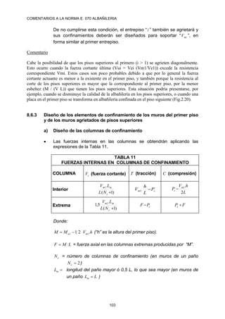 COMENTARIOS A LA NORMA E. 070 ALBAÑILERIA
103
De no cumplirse esta condición, el entrepiso “i ” también se agrietará y
sus confinamientos deberán ser diseñados para soportar “ mi
V ”, en
forma similar al primer entrepiso.
Comentario
Cabe la posibilidad de que los pisos superiores al primero (i > 1) se agrieten diagonalmente.
Esto ocurre cuando la fuerza cortante última (Vui = Vei (Vm1/Ve1)) excede la resistencia
correspondiente Vmi. Estos casos son poco probables debido a que por lo general la fuerza
cortante actuante es menor a la existente en el primer piso, y también porque la resistencia al
corte de los pisos superiores es mayor que la correspondiente al primer piso, por la menor
esbeltez (M / (V L)) que tienen los pisos superiores. Esta situación podría presentarse, por
ejemplo, cuando se disminuye la calidad de la albañilería en los pisos superiores, o cuando una
placa en el primer piso se transforma en albañilería confinada en el piso siguiente (Fig.2.20).
8.6.3 Diseño de los elementos de confinamiento de los muros del primer piso
y de los muros agrietados de pisos superiores
a) Diseño de las columnas de confinamiento
 Las fuerzas internas en las columnas se obtendrán aplicando las
expresiones de la Tabla 11.
TABLA 11
FUERZAS INTERNAS EN COLUMNAS DE CONFINAMIENTO
COLUMNA c
V (fuerza cortante) T (tracción) C (compresión)
Interior
)
1
(
.
1

c
m
m
N
L
L
V
c
m P
L
h
V 
1
L
h
V
P m
c
2
.
1

Extrema
)
1
(
.
5
,
1 1

c
m
m
N
L
L
V
c
P
F  F
Pc 
Donde:
h
V
M
M m
u .
2
1 1
1 
 (“h” es la altura del primer piso).
L
M
F  = fuerza axial en las columnas extremas producidas por “M”.
c
N = número de columnas de confinamiento (en muros de un paño
2

c
N )

m
L longitud del paño mayor ó 0,5 L, lo que sea mayor (en muros de
un paño L
Lm  )
 