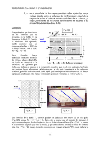 COMENTARIOS A LA NORMA E. 070 ALBAÑILERIA
104
c
P = es la sumatoria de las cargas gravitacionales siguientes: carga
vertical directa sobre la columna de confinamiento; mitad de la
carga axial sobre el paño de muro a cada lado de la columna; y,
carga proveniente de los muros transversales de acuerdo a su
longitud tributaria indicada en 8.3.6.
Comentario
Los parámetros que intervienen
en las fórmulas que se
presentan en la Tabla 11, se
ilustran en la Fig.8.22. Cuando
la albañilería está agrietada,
puede asumirse que las
columnas absorben el 100% de
la carga vertical, con lo cual,
Pc = Pg / Nc + Pt.
Estas fórmulas fueron
deducidas mediante modelos
de pórticos planos (Fig.8.23),
en donde se reemplazó a la
albañilería no agrietada por
bielas que trabajan a tracción y a compresión, mientras que en el piso agrietado, las bielas
traccionadas fueron eliminadas. Adicionalmente, se dio más importancia a las columnas
extremas, para que ellas funcionen como topes que contengan el deslizamiento de las franjas
agrietadas, con lo cual, estas franjas continuarán aportando resistencia al corte (Fig.8.24).
Las fórmulas de la Tabla 11, también pueden ser deducidas para muros de un solo paño
(Fig.8.25), donde Nc = 2 y Lm = L. Para esto se asume que al instante de formarse el
agrietamiento diagonal, la distribución de fuerzas de inercia es uniforme (Fx = Vm1 / N, donde
N es el número de pisos que tiene el muro), y que cada columna absorbe la mitad del cortante
total (Vc = Vm1 / 2). Luego, tomando momentos con respecto al punto “O”, puede hallarse la
Vm1
T
¼ Lt o 6t
Fig.8.22
Nc = 3
Lm = L1 o L2 o 0.5 L, lo que sea mayor
Vm1
Fig.8.23 Fig.8.24
Vm1
 