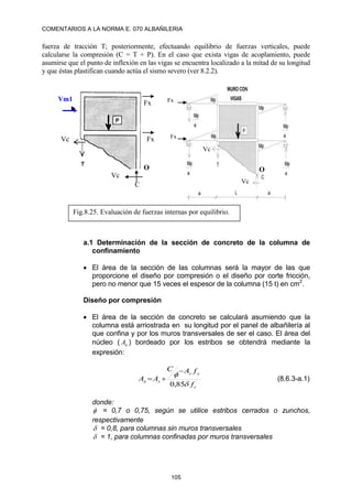 COMENTARIOS A LA NORMA E. 070 ALBAÑILERIA
105
fuerza de tracción T; posteriormente, efectuando equilibrio de fuerzas verticales, puede
calcularse la compresión (C = T + P). En el caso que exista vigas de acoplamiento, puede
asumirse que el punto de inflexión en las vigas se encuentra localizado a la mitad de su longitud
y que éstas plastifican cuando actúa el sismo severo (ver 8.2.2).
a.1 Determinación de la sección de concreto de la columna de
confinamiento
 El área de la sección de las columnas será la mayor de las que
proporcione el diseño por compresión o el diseño por corte fricción,
pero no menor que 15 veces el espesor de la columna (15 t) en cm2
.
Diseño por compresión
 El área de la sección de concreto se calculará asumiendo que la
columna está arriostrada en su longitud por el panel de albañilería al
que confina y por los muros transversales de ser el caso. El área del
núcleo ( n
A ) bordeado por los estribos se obtendrá mediante la
expresión:
´
85
,
0 c
y
s
s
n
f
f
A
C
A
A



 (8.6.3-a.1)
donde:
 = 0,7 o 0,75, según se utilice estribos cerrados o zunchos,
respectivamente
 = 0,8, para columnas sin muros transversales
 = 1, para columnas confinadas por muros transversales
C
Vm1
Vc
O
Fx
Fx
Vc
Fig.8.25. Evaluación de fuerzas internas por equilibrio.
O
Vc
Vc
Fx
Fx
 