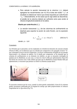 COMENTARIOS A LA NORMA E. 070 ALBAÑILERIA
106
 Para calcular la sección transversal de la columna ( c
A ), deberá
agregarse los recubrimientos (ver 4.2.10) al área del núcleo " n
A "; el
resultado no deberá ser menor que el área requerida por corte-fricción
" cf
A ". Adicionalmente, en los casos que la viga solera se discontinúe,
el peralte de la columna deberá ser suficiente como para anclar al
refuerzo longitudinal existente en la solera.
Diseño por corte-fricción ( c
V )
 La sección transversal ( cf
A ) de las columnas de confinamiento se
diseñará para soportar la acción de corte fricción, con la expresión
siguiente:
)
(
15
2
,
0
2
´
cm
t
A
f
V
A c
c
c
cf 



(8.6.3-a.1’)
donde: 85
,
0


Comentario
Las fórmulas que se presentan, son las empleadas en el diseño de elementos de concreto armado
(Norma E.060), con la diferencia que en el diseño por compresión se ha agregado el factor “”,
que contempla la mayor área de compresión y el mayor confinamiento otorgado por las paredes
transversales a la columna en análisis. En el diseño por compresión, se ha asumido que la
columna de confinamiento es un elemento sin esbeltez, ya que se encuentra restringida de
pandear por la albañilería; en este caso, se trata de evitar la falla por aplastamiento (Fig.8.26)
del núcleo de concreto (An). Cabe señalar que para que la albañilería (cuerpo blando) falle por
aplastamiento, es necesario que primero se triture la columna (cuerpo duro).
Es necesario remarcar que ha veces, cuando la solera pierde continuidad, el área de la columna
podría encontrarse gobernada por la longitud de anclaje que debe proporcionarse al refuerzo
longitudinal de la viga solera (Fig.7.9).
C
Fig.8.26
 