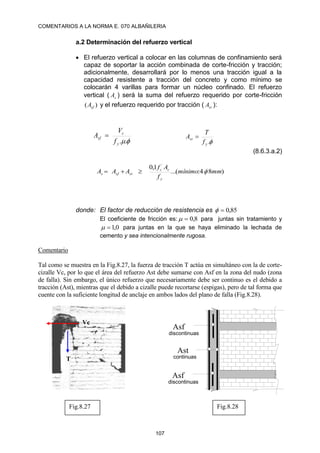 COMENTARIOS A LA NORMA E. 070 ALBAÑILERIA
107
a.2 Determinación del refuerzo vertical
 El refuerzo vertical a colocar en las columnas de confinamiento será
capaz de soportar la acción combinada de corte-fricción y tracción;
adicionalmente, desarrollará por lo menos una tracción igual a la
capacidad resistente a tracción del concreto y como mínimo se
colocarán 4 varillas para formar un núcleo confinado. El refuerzo
vertical ( s
A ) será la suma del refuerzo requerido por corte-fricción
)
( sf
A y el refuerzo requerido por tracción ( st
A ):

.
.
y
c
sf
f
V
A 

.
y
st
f
T
A 
(8.6.3.a.2)
)
8
4
:
(
...
1
,
0 ´
mm
mínimo
f
A
f
A
A
A
y
c
c
st
sf
s 



donde: El factor de reducción de resistencia es 85
,
0


El coeficiente de fricción es: 8
,
0

 para juntas sin tratamiento y
0
,
1

 para juntas en la que se haya eliminado la lechada de
cemento y sea intencionalmente rugosa.
Comentario
Tal como se muestra en la Fig.8.27, la fuerza de tracción T actúa en simultáneo con la de corte-
cizalle Vc, por lo que el área del refuerzo Ast debe sumarse con Asf en la zona del nudo (zona
de falla). Sin embargo, el único refuerzo que necesariamente debe ser continuo es el debido a
tracción (Ast), mientras que el debido a cizalle puede recortarse (espigas), pero de tal forma que
cuente con la suficiente longitud de anclaje en ambos lados del plano de falla (Fig.8.28).
T
Vc
Ast
continuas
Asf
discontinuas
Asf
discontinuas
Fig.8.27 Fig.8.28
 