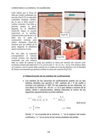COMENTARIOS A LA NORMA E. 070 ALBAÑILERIA
108
Cabe señalar que la forma de
falla por cizalle combinada con
tracción (Fig.8.27) es imposible
controlarla mediante estribos,
por lo que se debe recurrir a
varillas verticales. Esta falla se
presenta porque la grieta
diagonal en la albañilería
(Fig.8.29) reduce la sección
transversal en la interfase
columna-solera, que de por sí es
débil por la junta de
construcción existente entre
ambos elementos (Fig.8.30),
mientras que por debajo de la
grieta diagonal, la albañilería
aporta resistencia al corte.
Por otro lado, la expresión
correspondiente al refuerzo
vertical mínimo, fue obtenida
asumiendo que este refuerzo
debe ser capaz de soportar la carga que produce la fisura por tracción del concreto (con
resistencia unitaria del orden de 0.1 f´c), con lo cual: T = 0.1 f´c Ac = As fy. Este refuerzo debe
ser continuo y por lo menos debe consistir de 4 varillas de 8 mm de diámetro, con la finalidad
de formar una canastilla que permita confinar al núcleo de concreto (Fig.8.26).
a.3 Determinación de los estribos de confinamiento
 Los estribos de las columnas de confinamiento podrán ser ya sea
estribos cerrados con gancho a 135o
, estribos de 1 ¾ de vuelta o
zunchos con ganchos a 180º. En los extremos de las columnas, en
una altura no menor de 45 cm o 1,5 d (por debajo o encima de la
solera, dintel o sobrecimiento), deberá colocarse el menor de los
siguientes espaciamientos (s) entre estribos:
)
1
(
.
3
,
0 ´
1


n
c
c
n
y
v
A
A
f
t
f
A
s ´
2
.
12
,
0
.
c
f
t
f
A
s
n
y
v

(8.6.3-a.3)
Donde “d ” es el peralte de la columna, “ n
t ” es el espesor del núcleo
confinado y “ v
A ” es la suma de las ramas paralelas del estribo.
cm
d
s 5
4
3 
 cm
s 10
4 
Fig.8.30
Fig.8.29
 