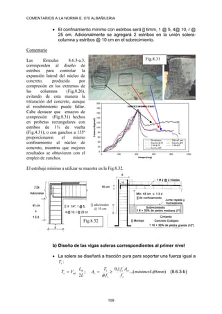 COMENTARIOS A LA NORMA E. 070 ALBAÑILERIA
109
 El confinamiento mínimo con estribos será [] 6mm, 1 @ 5, 4@ 10, r @
25 cm. Adicionalmente se agregará 2 estribos en la unión solera-
columna y estribos @ 10 cm en el sobrecimiento.
Comentario
Las fórmulas 8.6.3-a.3,
corresponden al diseño de
estribos para controlar la
expansión lateral del núcleo de
concreto, producida por
compresión en los extremos de
las columnas (Fig.8.26),
evitando de esta manera la
trituración del concreto, aunque
el recubrimiento puede fallar.
Cabe destacar que ensayos de
compresión (Fig.8.31) hechos
en probetas rectangulares con
estribos de 1¾ de vuelta
(Fig.4.31), o con ganchos a 135º
proporcionaron el mismo
confinamiento al núcleo de
concreto, mientras que mejores
resultados se obtuvieron con el
empleo de zunchos.
El estribaje mínimo a utilizar se muestra en la Fig.8.32.
b) Diseño de las vigas soleras correspondientes al primer nivel
 La solera se diseñará a tracción pura para soportar una fuerza igual a
s
T :
;
2
1
L
L
V
T m
m
s  )
8
4
:
(
...
1
,
0 `
mm
mínimo
f
A
f
f
T
A
y
cs
c
y
s
s 


 (8.6.3-b)
Fig.8.31
Fig.8.32
[] adicionales
@ 10 cm
 