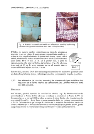 COMENTARIOS A LA NORMA E. 070 ALBAÑILERIA
11
Debido a los mayores cambios volumétricos que tienen las unidades de
concreto, ya sea por efectos de temperatura o contracción de secado, en el
acápite 6.4 se estipula el empleo de juntas verticales de control cada 8
metros, mientras que cuando las unidades son de arcilla o sílico-calcáreas
estas juntas deben ir cada 25 m. En el primer caso, la junta no
necesariamente debe atravesar la losa de los techos (Fig.1.7), salvo que
tenga más de 25 m de largo, mientras que en el segundo caso es
recomendable que la junta atraviese el techo.
Por otro lado, la norma E.030 debe aplicarse para determinar los parámetros que intervienen
en el cálculo de la fuerza sísmica y además para calificar como regular o irregular al edificio.
1.2.2 Los elementos de concreto armado y de concreto ciclópeo satisfarán los
requisitos de la Norma Técnica de Edificación E.060 Concreto Armado, en lo
que sea aplicable.
Comentario
Los traslapes, ganchos, dobleces, etc. del acero de refuerzo (Fig.1.8), deberán satisfacer lo
especificado en la Norma E.060, salvo que se indique lo contrario en la Norma E.070. En
forma similar, en la Norma E.060 se indica la manera de cómo diseñar a las cimentaciones de
concreto ciclópeo (Fig. 1.9), de forma práctica para evitar fallas por cortante, punzonamiento
o flexión. Debe destacarse que este tipo de cimentación es imposible diseñarla ante los efectos
citados, debido a que se desconoce la resistencia del concreto (f´c) con grandes piedras, por lo
que para determinar el peralte se recurre a procedimientos basados en la experiencia.
Fig.1.6. Fractura en una vivienda ubicada sobre suelo blando (izquierda) y
cimentación rígida recomendada para estos casos (derecha).
8m
Fig.1.7
junta
 