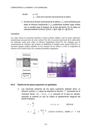 COMENTARIOS A LA NORMA E. 070 ALBAÑILERIA
110
donde: 9
,
0



cs
A área de la sección transversal de la solera
 El área de la sección transversal de la solera ( cs
A ) será suficiente para
alojar el refuerzo longitudinal ( s
A ), pudiéndose emplear vigas chatas
con un peralte igual al espesor de la losa del techo. En la solera se
colocará estribos mínimos: [] 6mm, 1 @ 5, 4@ 10, r @ 25 cm.
Comentario
Las vigas soleras no necesitan diseñarse a fuerza cortante, debido a que los pisos superiores
proporcionan una gran área de corte vertical. Por ello, la sección transversal de la solera debe
ser suficiente como para alojar al refuerzo longitudinal (Fig.8.33). Sin embargo, por la
concentración de esfuerzos que produce la albañilería al trabajar como puntal (Fig.8.23), es
necesario agregar estribos mínimos en los extremos de las soleras y evitar la congestión de
refuerzo en los nudos (Fig.8.34), causante de posibles cangrejeras.
8.6.4 Diseño de los pisos superiores no agrietados
a. Las columnas extremas de los pisos superiores deberán tener un
refuerzo vertical ( s
A ) capaz de absorber la tracción “T ” producida por el
momento flector ))
/
(
( 1
1 e
m
e
ui V
V
M
M  actuante en el piso en estudio,
asociado al instante en que se origine el agrietamiento diagonal del
primer entrepiso.
L
M
F u
 0


 c
P
F
T (8.6.4.a)
)
8
4
:
(
...
1
,
0 ´
mm
mínimo
f
A
f
f
T
A
y
c
c
y
s 


 , donde  = 0,9.
Fig.8.33
Fig.8.34
 