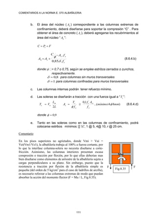 COMENTARIOS A LA NORMA E. 070 ALBAÑILERIA
111
b. El área del núcleo ( n
A ) correspondiente a las columnas extremas de
confinamiento, deberá diseñarse para soportar la compresión “C” . Para
obtener el área de concreto ( c
A ), deberá agregarse los recubrimientos al
área del núcleo “ n
A ”:
F
P
C c 

´
.
.
85
,
0
.
c
y
s
s
n
f
f
A
C
A
A



 (8.6.4.b)
donde:
respectivamente.
8
,
0

 para columnas sin muros transversales
1

 para columnas confinadas para muros transversales
c. Las columnas internas podrán tener refuerzo mínimo.
d. Las soleras se diseñarán a tracción con una fuerza igual a “ s
T ”:
L
L
V
T m
u
s
2
 )
8
4
:
(
...
1
,
0 ´
mm
mínimo
f
A
f
f
T
A
y
cs
c
y
s
s 


 (8.6.4.d)
donde 9
,
0


e. Tanto en las soleras como en las columnas de confinamiento, podrá
colocarse estribos mínimos: [] ¼”, 1 @ 5, 4@ 10, r @ 25 cm.
Comentario
En los pisos superiores no agrietados, donde Vmi > Vui =
Vei(Vm1/Ve1), la albañilería trabaja al 100% a fuerza cortante, por
lo que la interfase columna-solera no necesita diseñarse a corte-
fricción. Asimismo, las columnas interiores presentan escasa
compresión o tracción por flexión, por lo que ellas deberían mas
bien diseñarse como elementos de arriostre de la albañilería sujeta a
cargas perpendiculares a su plano. Sin embargo, puesto que la
resistencia a tracción por flexión de la albañilería simple es
pequeña (del orden de 5 kg/cm2
para el caso de ladrillos de arcilla),
es necesario reforzar a las columnas extremas de modo que puedan
absorber la acción del momento flector (F = Mu / L, Fig.8.35).
F F
Mui
Fig.8.35
 