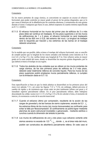 COMENTARIOS A LA NORMA E. 070 ALBAÑILERIA
113
Comentario
En los muros portantes de carga sísmica, es conveniente no espaciar en exceso al refuerzo
horizontal, para poder controlar en mayor grado al grosor de las grietas diagonales, que es lo
que causa el deterioro de la albañilería por las continuas aberturas y cerramientos de esas grietas
durante el sismo. Cualquiera que fuese el caso, deberá respetarse la cuantía mínima especificada
en 8.7.1.1 (0,001).
8.7.1.5 El refuerzo horizontal en los muros del primer piso de edificios de 3 o más
pisos debe ser continuo sin traslapes. En los pisos superiores o en los muros
de edificaciones de 1 y 2 pisos, el refuerzo horizontal no será traslapado
dentro de los 600 mm o 0,2L del extremo del muro. La longitud de traslape
será la requerida por tracción y los extremos de las barras en el traslape
deberán amarrarse.
Comentario
En la medida que sea posible, debe evitarse el traslape del refuerzo horizontal, esto es sencillo
de cumplir puesto que la longitud de los muros armados está limitada como máximo en 8 m
(ver 6.4 y la Fig.1.7) y las varillas tienen una longitud de 9 m. Este refuerzo actúa en mayor
grado en la zona central del muro, donde se desarrollan las mayores grietas diagonales, por lo
que deberá evitarse el traslape en esa región.
8.7.1.6 Todos los alvéolos de las unidades que se utilicen en los muros portantes de
carga sísmica, de los dos primeros pisos de edificios de 3 ó más pisos,
deberán estar totalmente rellenos de concreto líquido. Para los muros de los
pisos superiores podrá emplearse muros parcialmente rellenos, si cumplen
con la limitación dada en 8.7.1.8.
Comentario
Esta especificación se basa en que la rótula plástica se desarrollará en los primeros pisos del
muro (ver además 7.3.1, así como las figuras 7.12 y 7.13); sin embargo, deberá preverse el
cambio de rigidez y de resistencia que existe entre un piso totalmente relleno con grout y el
inmediato superior parcialmente relleno. En el piso parcialmente relleno, debe trabajarse
descontando las celdas vacías (ver 2.1.13 y la Fig.2.13) a fin de calcular el área, el momento de
inercia y la resistencia a corte de la sección transversal.
8.7.1.7 Cuando el esfuerzo último por compresión, resultante de la acción de las
cargas de gravedad y de las fuerzas de sismo coplanares, exceda de 0,3 '
m
f
los extremos libres de los muros (sin muros transversales) se confinarán para
evitar la falla por flexocompresión. El confinamiento se podrá lograr mediante
planchas de acero estructural inoxidable o galvanizado, mediante estribos o
zunchos cuando la dimensión del alvéolo lo permita.
8.7.1.8 Los muros de edificaciones de uno y dos pisos cuyo esfuerzo cortante ante
sismos severos no exceda de 0,5
n
m
A
V
, donde n
A es el área neta del muro,
podrán ser construidos de albañilería parcialmente rellena. En este caso el
 