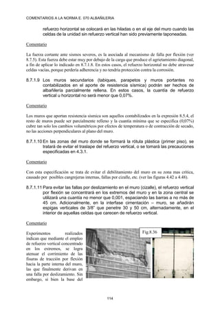 COMENTARIOS A LA NORMA E. 070 ALBAÑILERIA
114
refuerzo horizontal se colocará en las hiladas o en el eje del muro cuando las
celdas de la unidad sin refuerzo vertical han sido previamente taponeadas.
Comentario
La fuerza cortante ante sismos severos, es la asociada al mecanismo de falla por flexión (ver
8.7.5). Esta fuerza debe estar muy por debajo de la carga que produce el agrietamiento diagonal,
a fin de aplicar lo indicado en 8.7.1.8. En estos casos, el refuerzo horizontal no debe atravesar
celdas vacías, porque perdería adherencia y no tendría protección contra la corrosión.
8.7.1.9 Los muros secundarios (tabiques, parapetos y muros portantes no
contabilizados en el aporte de resistencia sísmica) podrán ser hechos de
albañilería parcialmente rellena. En estos casos, la cuantía de refuerzo
vertical u horizontal no será menor que 0,07%.
Comentario
Los muros que aportan resistencia sísmica son aquellos contabilizados en la expresión 8.5.4, el
resto de muros puede ser parcialmente relleno y la cuantía mínima que se especifica (0,07%)
cubre tan solo los cambios volumétricos por efectos de temperatura o de contracción de secado,
no las acciones perpendiculares al plano del muro.
8.7.1.10 En las zonas del muro donde se formará la rótula plástica (primer piso), se
tratará de evitar el traslape del refuerzo vertical, o se tomará las precauciones
especificadas en 4.3.1.
Comentario
Con esta especificación se trata de evitar el debilitamiento del muro en su zona mas crítica,
causado por posibles cangrejeras internas, fallas por cizalle, etc. (ver las figuras 4.42 a 4.48).
8.7.1.11 Para evitar las fallas por deslizamiento en el muro (cizalle), el refuerzo vertical
por flexión se concentrará en los extremos del muro y en la zona central se
utilizará una cuantía no menor que 0,001, espaciando las barras a no más de
45 cm. Adicionalmente, en la interfase cimentación – muro, se añadirán
espigas verticales de 3/8” que penetre 30 y 50 cm, alternadamente, en el
interior de aquellas celdas que carecen de refuerzo vertical.
Comentario
Experimentos realizados
indican que mediante el empleo
de refuerzo vertical concentrado
en los extremos, se logra
atenuar el corrimiento de las
fisuras de tracción por flexión
hacia la parte interna del muro,
las que finalmente derivan en
una falla por deslizamiento. Sin
embargo, si bien la base del
Fig.8.36
 