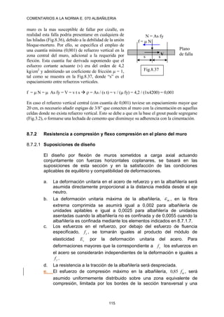 COMENTARIOS A LA NORMA E. 070 ALBAÑILERIA
115
muro es la mas susceptible de fallar por cizalle, en
realidad esta falla podría presentarse en cualquiera de
las hiladas (Fig.8.36), debido a la debilidad de la unión
bloque-mortero. Por ello, se especifica el empleo de
una cuantía mínima (0,001) de refuerzo vertical en la
zona central del muro, adicional a la requerida por
flexión. Esta cuantía fue derivada suponiendo que el
esfuerzo cortante actuante (v) era del orden de 4,2
kg/cm2
y admitiendo un coeficiente de fricción  = 1,
tal como se muestra en la Fig.8.37, donde “s” es el
espaciamiento entre refuerzos verticales.
f =  N =  As fy = V = v t s   = As / (s t) = v / ( fy) = 4,2 / (1x4200) = 0,001
En caso el refuerzo vertical central (con cuantía de 0,001) tuviese un espaciamiento mayor que
20 cm, es necesario añadir espigas de 3/8” que conecten al muro con la cimentación en aquellas
celdas donde no exista refuerzo vertical. Esto se debe a que en la base el grout puede segregarse
(Fig.3.2), o formarse una lechada de cemento que disminuye su adherencia con la cimentación.
8.7.2 Resistencia a compresión y flexo compresión en el plano del muro
8.7.2.1 Suposiciones de diseño
El diseño por flexión de muros sometidos a carga axial actuando
conjuntamente con fuerzas horizontales coplanares, se basará en las
suposiciones de esta sección y en la satisfacción de las condiciones
aplicables de equilibrio y compatibilidad de deformaciones.
a. La deformación unitaria en el acero de refuerzo y en la albañilería será
asumida directamente proporcional a la distancia medida desde el eje
neutro.
b. La deformación unitaria máxima de la albañilería, m
 , en la fibra
extrema comprimida se asumirá igual a 0,002 para albañilería de
unidades apilables e igual a 0,0025 para albañilería de unidades
asentadas cuando la albañilería no es confinada y de 0,0055 cuando la
albañilería es confinada mediante los elementos indicados en 8.7.1.7.
c. Los esfuerzos en el refuerzo, por debajo del esfuerzo de fluencia
especificado, y
f , se tomarán iguales al producto del módulo de
elasticidad s
E por la deformación unitaria del acero. Para
deformaciones mayores que la correspondiente a y
f los esfuerzos en
el acero se considerarán independientes de la deformación e iguales a
y
f .
d. La resistencia a la tracción de la albañilería será despreciada.
e. El esfuerzo de compresión máximo en la albañilería, ´
85
,
0 m
f , será
asumido uniformemente distribuido sobre una zona equivalente de
compresión, limitada por los bordes de la sección transversal y una
f =N
N = As fy
s s
V
Plano
de falla
Fig.8.37
 