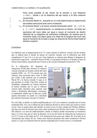 COMENTARIOS A LA NORMA E. 070 ALBAÑILERIA
116
línea recta paralela al eje neutro de la sección a una distancia
c
a 85
,
0
 , donde c es la distancia del eje neutro a la fibra extrema
comprimida.
e.f. El momento flector e
M actuante en un nivel determinado se determinará
del análisis estructural ante sismo moderado.
f.g. El momento flector y la fuerza cortante factorizado serán e
u M
M 25
,
1

y e
u V
V 25
,
1
 respectivamente. La resistencia en flexión, de todas las
secciones del muro debe ser igual o mayor al momento de diseño
obtenido de un diagrama de momentos modificado, de manera que el
momento hasta una altura igual a la mitad de la longitud del muro sea
igual al momento de la base y luego se reducirá de forma lineal hasta el
extremo superior.
Comentario
Las hipótesis que se proporcionan en 8.7.2.1 para calcular el refuerzo vertical, son las mismas
que se aplican para el diseño de placas de concreto armado, con la diferencia que debe
reemplazarse f´c por f´m y c por m. Estas hipótesis se utilizan para dibujar el diagrama de
interacción carga axial – momento flector (P-M), el cual puede obviarse si el diseño se hace en
forma conservadora, suponiendo que el muro es de sección rectangular (ecuación 8.7.3b).
En la elaboración del diagrama de
interacción (P-M) debe obviarse al refuerzo
vertical colocado en la parte central del muro
(cuantía 0,001, ver 8.7.11), puesto que este
refuerzo está reservado para evitar la falla
por cizalle. Cabe destacar que el momento
flector M y la fuerza cortante V (que es la
que produce el cizalle, Fig.8.38), actúan en
simultáneo, adoptando sus valores máximos
al mismo instante, por lo que el refuerzo
vertical debe calcularse para soportar cada
efecto y finalmente adicionarlos. Asimismo,
es importante señalar que la falla por cizalle
(grieta horizontal) no puede ser controlada
por refuerzo horizontal, sino por el vertical.
Por otro lado, el diseño se realiza amplificando por 1,25 a los esfuerzos causados por el sismo
moderado (Me, Ve), con el objeto de que la falla por flexión se active antes que ocurra el sismo
severo. Esto no quiere decir que durante el sismo severo el muro colapse por flexión, debido a
que hay una serie de factores que crean sobre resistencia por flexión, tales como: 1) el ingreso
del refuerzo a su zona de endurecimiento, donde el refuerzo puede incrementar su resistencia
hasta 1,5 veces más que el valor de fluencia; 2) el uso del factor de reducción de resistencia 
(ver 8.7.3) que es del orden de 0,7; 3) la interacción losa-muro que reduce M; 4) el giro de la
cimentación que reduce M; etc. Todos estos factores producen una sobre resistencia a flexión
mayor a 2, que es la relación entre las fuerzas originadas por el sismo severo y el moderado.
Fig.8.38
V
M
 