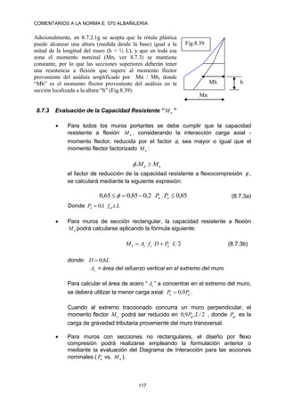COMENTARIOS A LA NORMA E. 070 ALBAÑILERIA
117
Adicionalmente, en 8.7.2.1g se acepta que la rótula plástica
puede alcanzar una altura (medida desde la base) igual a la
mitad de la longitud del muro (h = ½ L), y que en toda esa
zona el momento nominal (Mn, ver 8.7.3) se mantiene
constante, por lo que las secciones superiores deberán tener
una resistencia a flexión que supere al momento flector
proveniente del análisis amplificado por Mn / Mh, donde
“Mh” es el momento flector proveniente del análisis en la
sección localizada a la altura “h” (Fig.8.39).
8.7.3 Evaluación de la Capacidad Resistente “ n
M ”
 Para todos los muros portantes se debe cumplir que la capacidad
resistente a flexión n
M , considerando la interacción carga axial -
momento flector, reducida por el factor , sea mayor o igual que el
momento flector factorizado u
M :
u
n M
M 
.

el factor de reducción de la capacidad resistente a flexocompresión  ,
se calculará mediante la siguiente expresión:
85
,
0
2
,
0
85
,
0
65
,
0 


 o
u P
P
 (8.7.3a)
Donde L
t
f
P m
o .
.
1
,
0 ´

 Para muros de sección rectangular, la capacidad resistente a flexión
n
M podrá calcularse aplicando la fórmula siguiente:
2
L
P
D
f
A
M u
y
s
n 
 (8.7.3b)
donde: L
D 8
,
0

s
A = área del refuerzo vertical en el extremo del muro
Para calcular el área de acero “ s
A ” a concentrar en el extremo del muro,
se deberá utilizar la menor carga axial: g
u P
P 9
,
0
 .
Cuando al extremo traccionado concurra un muro perpendicular, el
momento flector u
M podrá ser reducido en 2
/
.
9
,
0 L
Pgt , donde gt
P es la
carga de gravedad tributaria proveniente del muro transversal.
 Para muros con secciones no rectangulares, el diseño por flexo
compresión podrá realizarse empleando la formulación anterior o
mediante la evaluación del Diagrama de Interacción para las acciones
nominales ( n
P vs. n
M ).
Mn
h
Mh
Fig.8.39
 