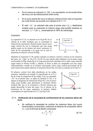 COMENTARIOS A LA NORMA E. 070 ALBAÑILERIA
118
 Por lo menos se colocará 2  3/8”, o su equivalente, en los bordes libres
del muro y en las intersecciones entre muros.
 En la zona central del muro el refuerzo vertical mínimo será el requerido
por corte fricción de acuerdo a lo indicado en 8.7.1.11.
 El valor “ n
M ” se calculará sólo para el primer piso ( 1
n
M ), debiéndose
emplear para su evaluación la máxima carga axial posible existente en
ese piso: u
P = 1,25 m
P , contemplando el 100% de sobrecarga.
Comentario
La expresión 8.7.3a, se muestra en la Fig.8.40. En el
cálculo de  debe resaltarse que se contempla la
reducción de resistencia a flexión cuanto mayor sea la
carga vertical Pu, por la trituración que esta carga
podría causar en los talones del muro; asimismo, el
valor de Pu corresponde a la carga con la cual se
determina el refuerzo vertical (0.9Pg).
Mediante la expresión 8.7.3b, puede evaluarse el refuerzo vertical a colocar en los extremos
del muro: As = [Mu /  –Pu L/2] / (fy D). En este cálculo debe trabajarse con la menor carga
axial posible (0.9Pg, donde Pg es la carga gravitacional calculada con la sobre carga reducida
según indica la Norma E.030) y, además, el factor  debe ser compatible con esta carga.
Adicionalmente, cuando en el extremo traccionado existe carga vertical proveniente de un
muro transversal, puede reducirse el momento flector Mu, tal como se muestra en la Fig.8.13.
El refuerzo vertical (As) debe distribuirse en las celdas
extremas, tratándose de cumplir lo especificado en 4.3.9 a
fin de evitar la congestión de las celdas. Una vez calculado
“As” en el primer piso, se aplica la fórmula 8.7.3b, o se
ingresa al diagrama de interacción (Fig.8.41), con la mayor
carga axial posible, para determinar el momento flector
nominal Mn, que es la resistencia a flexión máxima que
puede desarrollar la base del muro. En el cálculo de la
resistencia de los pisos superiores al primero, deberá
contemplarse lo especificado en 8.7.2.1g (Fig.8.39).
8.7.4 Verificación de la necesidad de confinamiento de los extremos libres del
muro
 Se verificará la necesidad de confinar los extremos libres (sin muros
transversales) comprimidos, evaluando el esfuerzo de compresión último
( U
 ) con la fórmula de flexión compuesta:
I
y
M
A
P u
u
u
.


 (8.7.4)
0.85
0.65

Pu
Po
Fig.8.40
Fig.8.41
P
Mn
 