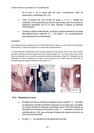 COMENTARIOS A LA NORMA E. 070 ALBAÑILERIA
119
En la que u
P es la carga total del muro, considerando 100% de
sobrecarga y amplificada por 1,25.
 Toda la longitud del muro donde se tenga U
 ≥ 0,3 ´
m
f deberá ser
confinada. El confinamiento se hará en toda la altura del muro donde los
esfuerzos calculados con 8.7.4, sean mayores o iguales al esfuerzo
límite indicado.
 Cuando se utilice confinamiento, el refuerzo vertical existente en el borde
libre deberá tener un diámetro b
D  s /13, donde “s ” es el espaciamiento
entre elementos de confinamiento.
Comentario
Esta especificación se aplica solo a los bordes libres de los muros, ya que cuando existe paredes
transversales, el área de compresión se incrementa sustancialmente.
Los elementos de confinamiento mas comunes aparecen en las figuras 4.65 a 4.69. Cabe resaltar
que debe confinarse toda una región del muro (aquella donde u > 0.3f´m), ensayos que se han
hecho confinando solo a la celda extrema han mostrado deficiencia (Fig.8.42. Asimismo, con la
finalidad de evitar el pandeo de la barra vertical ubicada en la celda extrema (Fig.8.43), es
necesario que ésta tenga un diámetro mayor que s/13.
8.7.5 Resistencia a corte
 El diseño por fuerza cortante se realizará para el cortante “ uf
V ” asociado
al mecanismo de falla por flexión producido en el primer piso. El diseño
por fuerza cortante se realizará suponiendo que el 100% del cortante es
absorbido por el refuerzo horizontal. El valor “ uf
V ” considera un factor de
amplificación de 1,25, que contempla el ingreso de refuerzo vertical en la
zona de endurecimiento.
 El valor “ uf
V ” se calculará con las siguientes fórmulas:
s
Fig.8.42
Fig.8.43
 