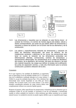 COMENTARIOS A LA NORMA E. 070 ALBAÑILERIA
12
1.2.3 Las dimensiones y requisitos que se estipulan en esta Norma tienen el
carácter de mínimos y no eximen de manera alguna del análisis, cálculo y
diseño correspondiente, que serán los que deben definir las dimensiones y
requisitos a usarse de acuerdo con la función real de los elementos y de la
construcción.
1.2.4 Los planos y especificaciones indicarán las dimensiones y ubicación de
todos los elementos estructurales, del acero de refuerzo, de las
instalaciones sanitarias y eléctricas en los muros; las precauciones para
tener en cuenta la variación de las dimensiones producidas por
deformaciones diferidas, contracciones, cambios de temperatura y
asentamientos diferenciales; las características de la unidad de albañilería,
del mortero, de la albañilería, del concreto, del acero de refuerzo y de todo
otro material requerido; las cargas que definen el empleo de la edificación;
las juntas de separación sísmica; y, toda otra información para la correcta
construcción y posterior utilización de la obra.
Comentario
En lo que respecta a las unidades de albañilería, es importante
que se especifique el uso de unidades sólidas (ver 2.1.25) para el
caso de la albañilería confinada ubicada en la zona sísmica 3
(Tabla 2), ya que las unidades huecas (Fig.1.10) y tubulares han
demostrado tener mucha fragilidad en una falla por fuerza
cortante. Por la misma razón, en la zona sísmica 3, los muros
armados considerados portantes de carga sísmica deben estar
completamente rellenos con concreto líquido (grout).
Respecto al mortero, debe especificarse las proporciones volumétricas de los elementos que lo
componen (Tabla 4), así por ejemplo, es necesario el uso de cal hidratada y normalizada
cuando se utilice unidades de concreto o sílico-calcáreas que deben asentarse en su estado
natural (secas). La unidad de concreto no puede regarse debido a que se expandiría para luego
h
Fig. 1.8 Fig. 1.9
B
Fig.1.10
 