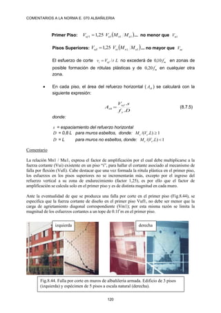 COMENTARIOS A LA NORMA E. 070 ALBAÑILERIA
120
Primer Piso:  
1
1
1
1 25
,
1 u
n
u
uf M
M
V
V  ... no menor que 1
m
V
Pisos Superiores:  
1
1
25
,
1 u
n
ui
ufi M
M
V
V  ... no mayor que mi
V
El esfuerzo de corte L
t
V
v uf
i /
 no excederá de ´
10
,
0 m
f en zonas de
posible formación de rótulas plásticas y de ´
20
,
0 m
f en cualquier otra
zona.
 En cada piso, el área del refuerzo horizontal ( sh
A ) se calculará con la
siguiente expresión:
D
f
s
V
A
y
uf
sh
.
.
 (8.7.5)
donde:
s = espaciamiento del refuerzo horizontal
D = 0,8 L para muros esbeltos, donde: 1
)
.
/( 
L
V
M e
e
D = L para muros no esbeltos, donde: 1
)
.
/( 
L
V
M e
e
Comentario
La relación Mn1 / Mu1, expresa el factor de amplificación por el cual debe multiplicarse a la
fuerza cortante (Vui) existente en un piso “i”, para hallar el cortante asociado al mecanismo de
falla por flexión (Vufi). Cabe destacar que una vez formada la rótula plástica en el primer piso,
los esfuerzos en los pisos superiores no se incrementarán más, excepto por el ingreso del
refuerzo vertical a su zona de endurecimiento (factor 1,25), es por ello que el factor de
amplificación se calcula solo en el primer piso y es de distinta magnitud en cada muro.
Ante la eventualidad de que se produzca una falla por corte en el primer piso (Fig.8.44), se
especifica que la fuerza cortante de diseño en el primer piso Vuf1, no debe ser menor que la
carga de agrietamiento diagonal correspondiente (Vm1); por esta misma razón se limita la
magnitud de los esfuerzos cortantes a un tope de 0.1f´m en el primer piso.
Fig.8.44. Falla por corte en muros de albañilería armada. Edificio de 3 pisos
(izquierda) y espécimen de 5 pisos a escala natural (derecha).
izquierda derecha
 
