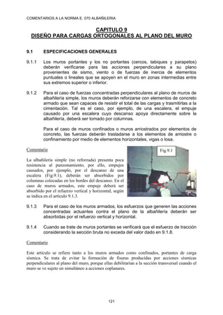 COMENTARIOS A LA NORMA E. 070 ALBAÑILERIA
121
CAPITULO 9
DISEÑO PARA CARGAS ORTOGONALES AL PLANO DEL MURO
9.1 ESPECIFICACIONES GENERALES
9.1.1 Los muros portantes y los no portantes (cercos, tabiques y parapetos)
deberán verificarse para las acciones perpendiculares a su plano
provenientes de sismo, viento o de fuerzas de inercia de elementos
puntuales o lineales que se apoyen en el muro en zonas intermedias entre
sus extremos superior o inferior.
9.1.2 Para el caso de fuerzas concentradas perpendiculares al plano de muros de
albañilería simple, los muros deberán reforzarse con elementos de concreto
armado que sean capaces de resistir el total de las cargas y trasmitirlas a la
cimentación. Tal es el caso, por ejemplo, de una escalera, el empuje
causado por una escalera cuyo descanso apoya directamente sobre la
albañilería, deberá ser tomado por columnas.
Para el caso de muros confinados o muros arriostrados por elementos de
concreto, las fuerzas deberán trasladarse a los elementos de arriostre o
confinamiento por medio de elementos horizontales, vigas o losa.
Comentario
La albañilería simple (no reforzada) presenta poca
resistencia al punzonamiento, por ello, empujes
causados, por ejemplo, por el descanso de una
escalera (Fig.9.1), deberán ser absorbidos por
columnas colocadas en los bordes del descanso. En el
caso de muros armados, este empuje deberá ser
absorbido por el refuerzo vertical y horizontal, según
se indica en el artículo 9.1.3.
9.1.3 Para el caso de los muros armados, los esfuerzos que generen las acciones
concentradas actuantes contra el plano de la albañilería deberán ser
absorbidas por el refuerzo vertical y horizontal.
9.1.4 Cuando se trate de muros portantes se verificará que el esfuerzo de tracción
considerando la sección bruta no exceda del valor dado en 9.1.8.
Comentario
Este artículo se refiere tanto a los muros armados como confinados, portantes de carga
sísmica. Se trata de evitar la formación de fisuras producidas por acciones sísmicas
perpendiculares al plano del muro, porque ellas debilitarían a la sección transversal cuando el
muro se ve sujeto en simultáneo a acciones coplanares.
Fig.9.1
 