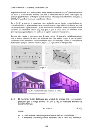 COMENTARIOS A LA NORMA E. 070 ALBAÑILERIA
123
El peso volumétrico de la albañilería () puede adoptarse como 1800 kg/m3
para la albañilería
de arcilla o sílico-calcárea, mientras que para la albañilería armada hecha con bloques de
concreto puede tomarse 2300 kg/m3
cuando el muro está completamente relleno con grout y
2000 kg/m3
cuando el muro está parcialmente relleno.
En la Fig.9.3 se muestra la manera de cómo actúan las cargas sísmica perpendicularmente
contra la albañilería, y la manera como se transmiten estas cargas sobre los arriostres, a través
de la denominada “regla del sobre”. Cabe destacar que usualmente no se acostumbra utilizar
columnas de albañilería armada (Fig.9.3), por lo que en estos casos los arriostres están
proporcionados generalmente por las losas de techo y los muros transversales.
Por otro lado, cuando el muro es portante de carga vertical y la losa se ha vaciado en conjunto
con la solera, entonces la solera no trabajará ante esta acción, debido a que no puede
deformarse al ser monolítica con el diafragma rígido; sin embargo, cuando el diafragma es
flexible (por ejemplo, un techo metálico, Fig.9.4), la viga solera es indispensable.
9.1.7 El momento flector distribuido por unidad de longitud ( s
M , en kg-m/m),
producido por la carga sísmica "w" (ver 9.1.6), se calculará mediante la
siguiente fórmula:
2
.
. a
w
m
Ms  (9.1.7)
donde:
m = coeficiente de momento (adimensional) indicado en la Tabla 12.
a = dimensión crítica del paño de albañilería (ver la Tabla 12), en metros.
Fig.9.3
solera
Fig.9.4. Techo metálico y ausencia de solera.
 