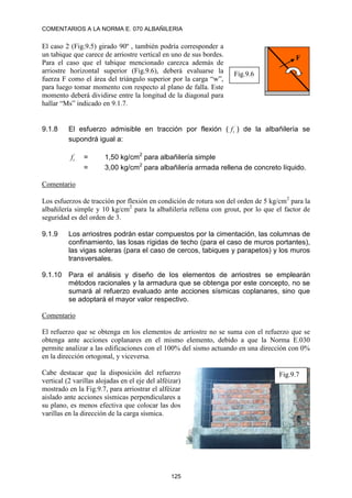 COMENTARIOS A LA NORMA E. 070 ALBAÑILERIA
125
El caso 2 (Fig.9.5) girado 90º , también podría corresponder a
un tabique que carece de arriostre vertical en uno de sus bordes.
Para el caso que el tabique mencionado carezca además de
arriostre horizontal superior (Fig.9.6), deberá evaluarse la
fuerza F como el área del triángulo superior por la carga “w”,
para luego tomar momento con respecto al plano de falla. Este
momento deberá dividirse entre la longitud de la diagonal para
hallar “Ms” indicado en 9.1.7.
9.1.8 El esfuerzo admisible en tracción por flexión ( ´
t
f ) de la albañilería se
supondrá igual a:
´
t
f = 1,50 kg/cm2
para albañilería simple
= 3,00 kg/cm2
para albañilería armada rellena de concreto líquido.
Comentario
Los esfuerzos de tracción por flexión en condición de rotura son del orden de 5 kg/cm2
para la
albañilería simple y 10 kg/cm2
para la albañilería rellena con grout, por lo que el factor de
seguridad es del orden de 3.
9.1.9 Los arriostres podrán estar compuestos por la cimentación, las columnas de
confinamiento, las losas rígidas de techo (para el caso de muros portantes),
las vigas soleras (para el caso de cercos, tabiques y parapetos) y los muros
transversales.
9.1.10 Para el análisis y diseño de los elementos de arriostres se emplearán
métodos racionales y la armadura que se obtenga por este concepto, no se
sumará al refuerzo evaluado ante acciones sísmicas coplanares, sino que
se adoptará el mayor valor respectivo.
Comentario
El refuerzo que se obtenga en los elementos de arriostre no se suma con el refuerzo que se
obtenga ante acciones coplanares en el mismo elemento, debido a que la Norma E.030
permite analizar a las edificaciones con el 100% del sismo actuando en una dirección con 0%
en la dirección ortogonal, y viceversa.
Cabe destacar que la disposición del refuerzo
vertical (2 varillas alojadas en el eje del alféizar)
mostrado en la Fig.9.7, para arriostrar el alféizar
aislado ante acciones sísmicas perpendiculares a
su plano, es menos efectiva que colocar las dos
varillas en la dirección de la carga sísmica.
F
Fig.9.6
Fig.9.7
 