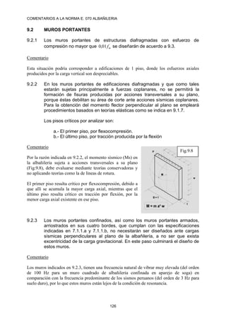COMENTARIOS A LA NORMA E. 070 ALBAÑILERIA
126
9.2 MUROS PORTANTES
9.2.1 Los muros portantes de estructuras diafragmadas con esfuerzo de
compresión no mayor que ´
01
,
0 m
f se diseñarán de acuerdo a 9.3.
Comentario
Esta situación podría corresponder a edificaciones de 1 piso, donde los esfuerzos axiales
producidos por la carga vertical son despreciables.
9.2.2 En los muros portantes de edificaciones diafragmadas y que como tales
estarán sujetas principalmente a fuerzas coplanares, no se permitirá la
formación de fisuras producidas por acciones transversales a su plano,
porque éstas debilitan su área de corte ante acciones sísmicas coplanares.
Para la obtención del momento flector perpendicular al plano se empleará
procedimientos basados en teorías elásticas como se indica en 9.1.7.
Los pisos críticos por analizar son:
a.- El primer piso, por flexocompresión.
b.- El último piso, por tracción producida por la flexión
Comentario
Por la razón indicada en 9.2.2, el momento sísmico (Ms) en
la albañilería sujeta a acciones transversales a su plano
(Fig.9.8), debe evaluarse mediante teorías conservadoras y
no aplicando teorías como la de líneas de rotura.
El primer piso resulta crítico por flexocompresión, debido a
que allí se acumula la mayor carga axial, mientras que el
último piso resulta crítico en tracción por flexión, por la
menor carga axial existente en ese piso.
9.2.3 Los muros portantes confinados, así como los muros portantes armados,
arriostrados en sus cuatro bordes, que cumplan con las especificaciones
indicadas en 7.1.1.a y 7.1.1.b, no necesitarán ser diseñados ante cargas
sísmicas perpendiculares al plano de la albañilería, a no ser que exista
excentricidad de la carga gravitacional. En este paso culminará el diseño de
estos muros.
Comentario
Los muros indicados en 9.2.3, tienen una frecuencia natural de vibrar muy elevada (del orden
de 100 Hz para un muro cuadrado de albañilería confinada en aparejo de soga) en
comparación con la frecuencia predominante de los sismos peruanos (del orden de 3 Hz para
suelo duro), por lo que estos muros están lejos de la condición de resonancia.
Fig.9.8
 