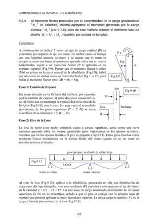 COMENTARIOS A LA NORMA E. 070 ALBAÑILERIA
127
9.2.4 Al momento flector producido por la excentricidad de la carga gravitacional
" g
M " (si existiese) deberá agregarse el momento generado por la carga
sísmica " s
M " (ver 9.1.6), para de esta manera obtener el momento total de
diseño g
s
t M
M
M 
 , repartido por unidad de longitud.
Comentario
A continuación se indica 2 casos en que la carga vertical (P) es
excéntrica (e) respecto al eje del muro. En ambos casos se trabaja
con una longitud unitaria de muro y se asume que el muro se
comporta como una barra simplemente apoyada sobre sus arriostres
horizontales, sujeta a un momento flector (P e) aplicado en su
extremo superior (Fig.9.9). Puesto que el momento flector sísmico
(Ms) es crítico en la parte central de la albañilería (Fig.9.8), habrá
que adicionar en ambos casos un momento flector Mg = ½ P e, para
hallar el momento flector total: Mt = Ms + Mg.
Caso 1: Cambio de Espesor
Un muro ubicado en la fachada del edificio, por ejemplo,
podría cambiar de espesor (t) entre dos pisos consecutivos,
de tal modo que se mantenga la verticalidad en la zona de la
fachada (Fig.9.10), con lo cual, la carga vertical acumulada
proveniente de los pisos superiores (P =  Pi) se torna
excéntrica en la cantidad e = ½ (t1 – t2).
Caso 2: Giro de la Losa
La losa de techo (con ancho unitario), sujeta a cargas repartidas, actúa como una barra
continua apoyada sobre los muros, generando giros importantes en los apoyos extremos,
mientras que en los apoyos internos el giro es pequeño (Fig.9.11). Estos giros muchas veces
producen fisuras horizontales en la última hilada del muro cuando no se les toma en
consideración en el diseño.
Al rotar la losa (Fig.9.12), aplasta a la albañilería, generando en ella una distribución de
reacciones del tipo triangular, con una resultante (P) excéntrica con respecto al eje del muro
en la cantidad e = t/2 – t/3 = t/6. En este caso, la carga acumulada proveniente de los pisos
superiores ( Pi) no es excéntrica, debido a que el giro se corrige con la primera capa de
mortero que permite aplomar al muro inmediato superior. La única carga excéntrica (P), es la
carga tributaria proveniente de la losa (Fig.9.11).
h
P e
Mg
Fig.9.9
losa
t1
t2
Pi
fachada
Fig.9.10
peso propio, acabados y sobrecarga
muro extremo muro interno
LOSA
Fig.9.11
 
