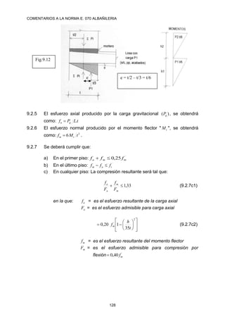 COMENTARIOS A LA NORMA E. 070 ALBAÑILERIA
128
9.2.5 EI esfuerzo axial producido por la carga gravitacional )
( g
P , se obtendrá
como: t
L
P
f g
a .

9.2.6 El esfuerzo normal producido por el momento flector " t
M ", se obtendrá
como: 2
6 t
M
f t
m  .
9.2.7 Se deberá cumplir que:
a) En el primer piso: ´
25
,
0 m
m
a f
f
f 

b) En el último piso: ´
t
a
m f
f
f 

c) En cualquier piso: La compresión resultante será tal que:
33
,
1


m
m
a
a
F
f
F
f
(9.2.7c1)
en la que: a
f = es el esfuerzo resultante de la carga axial
a
F = es el esfuerzo admisible para carga axial
















2
´
35
1
20
,
0
t
h
fm (9.2.7c2)
m
f = es el esfuerzo resultante del momento flector
m
F = es el esfuerzo admisible para compresión por
flexión ´
40
,
0 m
f

Fig.9.12
e e = t/2 – t/3 = t/6
 