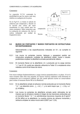 COMENTARIOS A LA NORMA E. 070 ALBAÑILERIA
129
Comentario
La expresión 9.2.7c1 contempla la
posibilidad de que los muros sean muy
esbeltos en cualquiera de los pisos.
En la Fig.9.13, se ilustra el cálculo de
esfuerzos por compresión y flexión en
la sección mas crítica del muro
(usualmente la zona central para los
muros portantes). Debe remarcarse que
la evaluación de esfuerzos (fa, fm) se
realiza trabajando por unidad de
longitud de muro.
9.3 MUROS NO PORTANTES Y MUROS PORTANTES DE ESTRUCTURAS
NO DIAFRAGMADAS
Adicionalmente a las especificaciones indicadas en 9.1, se cumplirá lo
siguiente:
9.3.1 Los muros no portantes (cercos, tabiques y parapetos) podrán ser
construidos empleando unidades de albañilería sólida, hueca o tubular;
pudiéndose emplear la albañilería armada parcialmente rellena.
9.3.2 El momento flector en la albañilería ( s
M ) producido por la carga sísmica
" w " (ver 9.1.6), podrá ser obtenido utilizando la Tabla 12 o empleando otros
métodos como el de líneas de rotura.
Comentario
Esto muros trabajan fundamentalmente a cargas sísmicas perpendiculares a su plano. Al ser la
masa existente sobre ellos muy pequeña, las fuerzas sísmicas coplanares serán diminutas en
comparación con la resistencia coplanar, por ello, puede aplicarse teorías no conservadoras
para evaluar el momento flector Ms en la albañilería.
9.3.3 En la albañilería simple el esfuerzo normal producido por el momento flector
" s
M ", se obtendrá como: 2
/
6 t
M
f s
m  y no será mayor que 2
´
/
5
,
1 cm
Kg
ft 
(0,147MPa).
9.3.4 Los muros no portantes de albañilería armada serán reforzados de tal
manera que la armadura resista el íntegro de las tracciones producidas por
el momento flector " s
M "; no admitiéndose tracciones mayores de 8 kg/cm2
(0,754 MPa) en la albañilería. La cuantía mínima de refuerzo horizontal y
vertical a emplear en estos muros será 0,0007 (ver 1.2.8).
compresión
flexión
espesor
Fig.9.13
 