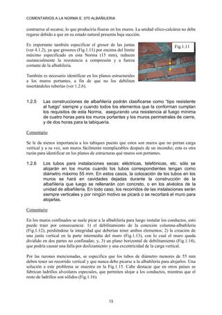 COMENTARIOS A LA NORMA E. 070 ALBAÑILERIA
13
contraerse al secarse, lo que produciría fisuras en los muros. La unidad sílico-calcárea no debe
regarse debido a que en su estado natural presenta baja succión.
Es importante también especificar el grosor de las juntas
(ver 4.1.2), ya que grosores (Fig.1.11) por encima del límite
máximo especificado en esta Norma (15 mm), reducen
sustancialmente la resistencia a compresión y a fuerza
cortante de la albañilería.
También es necesario identificar en los planos estructurales
a los muros portantes, a fin de que no los debiliten
insertándoles tuberías (ver 1.2.6).
1.2.5 Las construcciones de albañilería podrán clasificarse como “tipo resistente
al fuego” siempre y cuando todos los elementos que la conforman cumplan
los requisitos de esta Norma, asegurando una resistencia al fuego mínima
de cuatro horas para los muros portantes y los muros perimetrales de cierre,
y de dos horas para la tabiquería.
Comentario
Se le da menos importancia a los tabiques puesto que estos son muros que no portan carga
vertical y a su vez, son muros fácilmente reemplazables después de un incendio; esta es otra
razón para identificar en los planos de estructuras qué muros son portantes.
1.2.6 Los tubos para instalaciones secas: eléctricas, telefónicas, etc. sólo se
alojarán en los muros cuando los tubos correspondientes tengan como
diámetro máximo 55 mm. En estos casos, la colocación de los tubos en los
muros se hará en cavidades dejadas durante la construcción de la
albañilería que luego se rellenarán con concreto, o en los alvéolos de la
unidad de albañilería. En todo caso, los recorridos de las instalaciones serán
siempre verticales y por ningún motivo se picará o se recortará el muro para
alojarlas.
Comentario
En los muros confinados se suele picar a la albañilería para luego instalar los conductos, esto
puede traer por consecuencia: 1) el debilitamiento de la conexión columna-albañilería
(Fig.1.12), perdiéndose la integridad que deberían tener ambos elementos; 2) la creación de
una junta vertical en la parte intermedia del muro (Fig.1.13), con lo cual el muro queda
dividido en dos partes no confinadas; y, 3) un plano horizontal de debilitamiento (Fig.1.14),
que podría causar una falla por deslizamiento y una excentricidad de la carga vertical.
Por las razones mencionadas, se especifica que los tubos de diámetro menores de 55 mm
deben tener un recorrido vertical y que nunca debe picarse a la albañilería para alojarlos. Una
solución a este problema se muestra en la Fig.1.15. Cabe destacar que en otros países se
fabrican ladrillos alveolares especiales, que permiten alojar a los conductos, mientras que el
resto de ladrillos son sólidos (Fig.1.16).
Fig.1.11
 