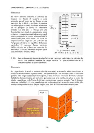 COMENTARIOS A LA NORMA E. 070 ALBAÑILERIA
130
Comentario
El límite máximo impuesto al esfuerzo de
tracción por flexión (8 kg/cm2
), es para
controlar que el grosor de las fisuras no sea
excesivo. En la Fig.9.14 se ilustra la manera
de cómo aplicar la teoría de diseño a la rotura
en un parapeto (o cerco) de albañilería
armada. En este caso se trabaja con una
longitud de muro igual al espaciamiento entre
refuerzos verticales (s), pudiéndose empezar el
tanteo empleando la cuantía mínima (0,0007)
especificada para estos muros. El factor de
amplificación de cargas es 1,25, y el valor de
“a” puede calcularse por equilibrio de fuerzas
verticales. El momento flector resistente
(MR), afectado por el factor de reducción de
resistencia (= 0,9), deberá ser mayor o igual
que el momento actuante (Mu).
9.3.5 Los arriostramientos serán diseñados por métodos racionales de cálculo, de
modo que puedan soportar la carga sísmica " w " (especificada en 9.1.6
actuante contra el plano del muro.
Comentario
La carga sísmica de servicio actuante sobre los muros (w), se transmite sobre los arriostres a
través de la denominada “regla del sobre”, haciendo trabajar a los arriostres como si fuese una
parrilla, estas cargas deben amplificarse por 1,25 para pasarlas a condición de rotura. Una vez
hallada las fuerzas internas en las barras que componen a la parrilla, se aplica la teoría de
diseño especificada en la Norma E.060 para elementos de concreto armado. Para el tímpano
mostrado en la Fig.9.15, cuyo modelo aparece en forma parcial, la pared transversal ha sido
reemplazada por una serie de apoyos simples, con fines de facilitar el análisis estructural.
Fig.9.14
wu =
1,25 w s
As fy = 0.85f´m a s  a
Fig.9.15
w
tímpano de una
nave industrial
con techo metálico
 