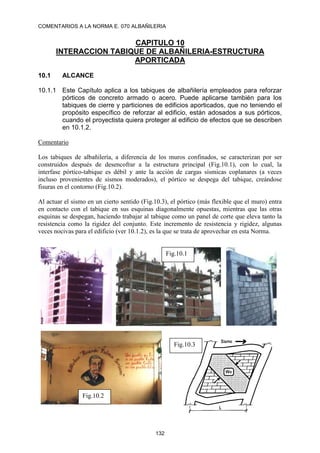 COMENTARIOS A LA NORMA E. 070 ALBAÑILERIA
132
CAPITULO 10
INTERACCION TABIQUE DE ALBAÑILERIA-ESTRUCTURA
APORTICADA
10.1 ALCANCE
10.1.1 Este Capítulo aplica a los tabiques de albañilería empleados para reforzar
pórticos de concreto armado o acero. Puede aplicarse también para los
tabiques de cierre y particiones de edificios aporticados, que no teniendo el
propósito específico de reforzar al edificio, están adosados a sus pórticos,
cuando el proyectista quiera proteger al edificio de efectos que se describen
en 10.1.2.
Comentario
Los tabiques de albañilería, a diferencia de los muros confinados, se caracterizan por ser
construidos después de desencofrar a la estructura principal (Fig.10.1), con lo cual, la
interfase pórtico-tabique es débil y ante la acción de cargas sísmicas coplanares (a veces
incluso provenientes de sismos moderados), el pórtico se despega del tabique, creándose
fisuras en el contorno (Fig.10.2).
Al actuar el sismo en un cierto sentido (Fig.10.3), el pórtico (más flexible que el muro) entra
en contacto con el tabique en sus esquinas diagonalmente opuestas, mientras que las otras
esquinas se despegan, haciendo trabajar al tabique como un panel de corte que eleva tanto la
resistencia como la rigidez del conjunto. Este incremento de resistencia y rigidez, algunas
veces nocivas para el edificio (ver 10.1.2), es la que se trata de aprovechar en esta Norma.
Fig.10.1
Fig.10.2
Fig.10.3
 