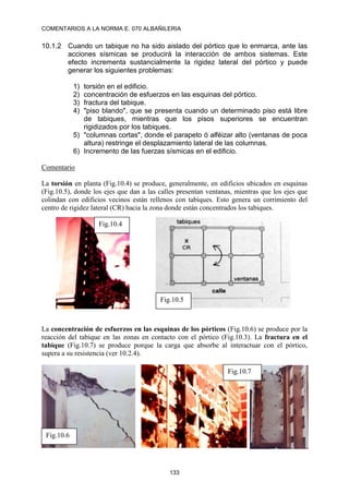 COMENTARIOS A LA NORMA E. 070 ALBAÑILERIA
133
10.1.2 Cuando un tabique no ha sido aislado del pórtico que lo enmarca, ante las
acciones sísmicas se producirá la interacción de ambos sistemas. Este
efecto incrementa sustancialmente la rigidez lateral del pórtico y puede
generar los siguientes problemas:
1) torsión en el edificio.
2) concentración de esfuerzos en las esquinas del pórtico.
3) fractura del tabique.
4) "piso blando", que se presenta cuando un determinado piso está libre
de tabiques, mientras que los pisos superiores se encuentran
rigidizados por los tabiques.
5) "columnas cortas", donde el parapeto ó alféizar alto (ventanas de poca
altura) restringe el desplazamiento lateral de las columnas.
6) Incremento de las fuerzas sísmicas en el edificio.
Comentario
La torsión en planta (Fig.10.4) se produce, generalmente, en edificios ubicados en esquinas
(Fig.10.5), donde los ejes que dan a las calles presentan ventanas, mientras que los ejes que
colindan con edificios vecinos están rellenos con tabiques. Esto genera un corrimiento del
centro de rigidez lateral (CR) hacia la zona donde están concentrados los tabiques.
La concentración de esfuerzos en las esquinas de los pórticos (Fig.10.6) se produce por la
reacción del tabique en las zonas en contacto con el pórtico (Fig.10.3). La fractura en el
tabique (Fig.10.7) se produce porque la carga que absorbe al interactuar con el pórtico,
supera a su resistencia (ver 10.2.4).
10.2 DISPOSICIONES
Fig.10.4
Fig.10.5
Fig.10.6
Fig.10.7
 