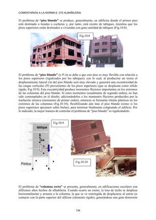 COMENTARIOS A LA NORMA E. 070 ALBAÑILERIA
134
El problema de “piso blando” se produce, generalmente, en edificios donde el primer piso
está destinado a tiendas o cocheras y, por tanto, está exento de tabiques, mientras que los
pisos superiores están destinados a viviendas con gran cantidad de tabiques (Fig.10.8).
El problema de “piso blando” (o P-) se debe a que este piso es muy flexible con relación a
los pisos superiores (rigidizados por los tabiques), con lo cual, al producirse un sismo el
desplazamiento lateral () del piso blando será muy elevado y generará una excentricidad de
las cargas verticales (P) provenientes de los pisos superiores (que se desplazan como sólido
rígido, Fig.10.9). Esta excentricidad produce momentos flectores importantes en los extremos
de las columnas del piso blando. Si estos momentos (usualmente de segundo orden), no han
sido contemplados en el diseño, adicionándolos a los momentos flectores producidos por la
traslación sísmica (momentos de primer orden), entonces se formarán rótulas plásticas en los
extremos de las columnas (Fig.10.10), flexibilizando aún más el piso blando (como si los
pisos superiores apoyasen sobre bielas), para terminar finalmente colapsando el edificio. Por
lo indicado, la mejor manera de controlar el problema de “piso blando” es rigidizándolo.
El problema de “columna corta” se presenta, generalmente, en edificaciones escolares con
alféizares altos hechos de albañilería. Cuando ocurre un sismo, la losa de techo se desplaza
horizontalmente y arrastra a la columna, la que se ve restringida de desplazarse al entrar en
contacto con la parte superior del alféizar (elemento rígido), generándose una gran distorsión
Fig.10.8

P
Fig.10.9
Fig.10.10
 