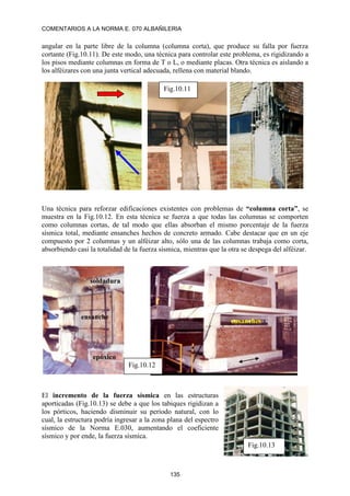 COMENTARIOS A LA NORMA E. 070 ALBAÑILERIA
135
angular en la parte libre de la columna (columna corta), que produce su falla por fuerza
cortante (Fig.10.11). De este modo, una técnica para controlar este problema, es rigidizando a
los pisos mediante columnas en forma de T o L, o mediante placas. Otra técnica es aislando a
los alféizares con una junta vertical adecuada, rellena con material blando.
Una técnica para reforzar edificaciones existentes con problemas de “columna corta”, se
muestra en la Fig.10.12. En esta técnica se fuerza a que todas las columnas se comporten
como columnas cortas, de tal modo que ellas absorban el mismo porcentaje de la fuerza
sísmica total, mediante ensanches hechos de concreto armado. Cabe destacar que en un eje
compuesto por 2 columnas y un alféizar alto, sólo una de las columnas trabaja como corta,
absorbiendo casi la totalidad de la fuerza sísmica, mientras que la otra se despega del alféizar.
El incremento de la fuerza sísmica en las estructuras
aporticadas (Fig.10.13) se debe a que los tabiques rigidizan a
los pórticos, haciendo disminuir su período natural, con lo
cual, la estructura podría ingresar a la zona plana del espectro
sísmico de la Norma E.030, aumentando el coeficiente
sísmico y por ende, la fuerza sísmica.
Fig.10.11
soldadura
epóxico
ensanches
ensanche
Fig.10.12
Fig.10.13
 