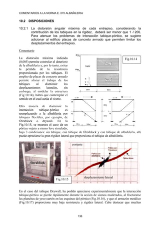COMENTARIOS A LA NORMA E. 070 ALBAÑILERIA
136
10.2 DISPOSICIONES
10.2.1 La distorsión angular máxima de cada entrepiso, considerando la
contribución de los tabiques en la rigidez, deberá ser menor que 1 I 200.
Para atenuar los problemas de interacción tabique-pórtico, se sugiere
adicionar al edificio placas de concreto armado que permiten limitar los
desplazamientos del entrepiso.
Comentario
La distorsión máxima indicada
(0,005) permite controlar el deterioro
de la albañilería y, por lo tanto, evitar
la pérdida de la resistencia
proporcionada por los tabiques. El
empleo de placas de concreto armado
permite aliviar el trabajo de los
tabiques al disminuir los
desplazamientos laterales, sin
embargo, al modelar la estructura
(Fig.10.14), habrá que contemplar el
sentido en el cual actúa el sismo.
Otra manera de disminuir la
interacción tabique-pórtico es
reemplazando a la albañilería por
tabiques flexibles, por ejemplo, de
fibrablock o drywall. En la
Fig.10.15, se muestra el caso de un
pórtico sujeto a sismo leve simulado,
bajo 3 condiciones: sin tabique, con tabique de fibrablock y con tabique de albañilería, allí
puede apreciarse la gran rigidez lateral que proporciona el tabique de albañilería.
En el caso del tabique Drywall, ha podido apreciarse experimentalmente que la interacción
tabique-pórtico se pierde rápidamente durante la acción de sismos moderados, al fracturarse
las planchas de yeso-cartón en las esquinas del pórtico (Fig.10.16), y que el armazón metálico
(Fig.10.17) proporciona muy baja resistencia y rigidez lateral. Cabe destacar que muchas
Fig.10.14
fibrablock
cortante
desplazamiento lateral
Fig.10.15
 
